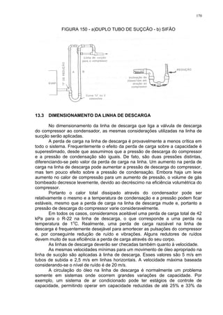170
FIGURA 150 - a)DUPLO TUBO DE SUÇCÃO - b) SIFÃO
13.3 DIMENSIONAMENTO DA LINHA DE DESCARGA
No dimensionamento da linha de descarga que liga a válvula de descarga
do compressor ao condensador, as mesmas considerações utilizadas na linha de
sucção serão aplicadas.
A perda de carga na linha de descarga é provavelmente a menos crítica em
todo o sistema. Frequentemente o efeito da perda de carga sobre a capacidade é
superestimado, desde que assumimos que a pressão de descarga do compressor
e a pressão de condensação são iguais. De fato, são duas pressões distintas,
diferenciando-se pelo valor da perda de carga na linha. Um aumento na perda de
carga na linha de descarga pode aumentar a pressão de descarga do compressor,
mas tem pouco efeito sobre a pressão de condensação. Embora haja um leve
aumento no calor de compressão para um aumento de pressão, o volume de gás
bombeado decresce levemente, devido ao decréscimo na eficiência volumétrica do
compressor.
Portanto o calor total dissipado através do condensador pode ser
relativamente o mesmo e a temperatura de condensação e a pressão podem ficar
estáveis, mesmo que a perda de carga na linha de descarga mude e, portanto a
pressão de descarga do compressor varie consideravelmente.
Em todos os casos, consideramos aceitável uma perda de carga total de 42
kPa para o R-22 na linha de descarga, o que corresponde a uma perda na
temperatura de 1o
C. Realmente, uma perda de carga razoável na linha de
descarga é frequentemente desejável para amortecer as pulsações do compressor
e, por conseguinte redução de ruído e vibrações. Alguns redutores de ruídos
devem muito de sua eficiência a perda de carga através do seu corpo.
As linhas de descarga deverão ser checadas também quanto à velocidade.
As mesmas velocidades mínimas para um movimento de óleo apropriado na
linha de sucção são aplicadas à linha de descarga. Esses valores são 5 m/s em
tubos de subida e 2,5 m/s em linhas horizontais. A velocidade máxima baseada
considerando-se o nível de ruído é de 20 m/s.
A circulação do óleo na linha de descarga é normalmente um problema
somente em sistemas onde ocorrem grandes variações de capacidade. Por
exemplo, um sistema de ar condicionado pode ter estágios de controle de
capacidade, permitindo operar em capacidade reduzidas de até 25% e 33% da
 