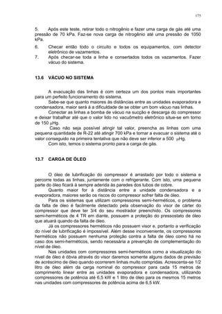 175
5. Após este teste, retirar todo o nitrogênio e fazer uma carga de gás até uma
pressão de 70 kPa. Faz-se nova carga de nitrogênio até uma pressão de 1050
kPa.
6. Checar então todo o circuito e todos os equipamentos, com detector
eletrônico de vazamentos.
7. Após checar-se toda a linha e consertados todos os vazamentos. Fazer
vácuo do sistema.
13.6 VÁCUO NO SISTEMA
A evacuação das linhas é com certeza um dos pontos mais importantes
para um perfeito funcionamento do sistema.
Sabe-se que quanto maiores às distâncias entre as unidades evaporadora e
condensadora, maior será á a dificuldade de se obter um bom vácuo nas linhas.
Conectar as linhas a bomba de vácuo na sucção e descarga do compressor
e deixar trabalhar até que o valor lido no vacuômetro eletrônico situe-se em torno
de 150 Hg.
Caso não seja possível atingir tal valor, preencha as linhas com uma
pequena quantidade de R-22 até atingir 700 kPa e tornar a evacuar o sistema até o
valor conseguido na primeira tentativa que não deve ser inferior a 500 Hg.
Com isto, temos o sistema pronto para a carga de gás.
13.7 CARGA DE ÓLEO
O óleo de lubrificação do compressor é arrastado por todo o sistema e
percorre todas as linhas, juntamente com o refrigerante. Com isto, uma pequena
parte do óleo ficará á sempre aderida às paredes dos tubos de cobre.
Quanto maior for à distância entre a unidade condensadora e a
evaporadora, maiores serão os riscos do compressor sofrer falta de óleo.
Para os sistemas que utilizam compressores semi-herméticos, o problema
da falta de óleo é facilmente detectado pela observação do visor de cárter do
compressor que deve ter 3/4 do seu mostrador preenchido. Os compressores
semi-herméticos de 4 TR em diante, possuem a proteção do pressostato de óleo
que atuará quando da falta de óleo.
Já os compressores herméticos não possuem visor e, portanto a verificação
do nível de lubrificação é impossível. Além desse inconveniente, os compressores
herméticos não possuem nenhuma proteção contra a falta de óleo como há no
caso dos semi-herméticos, sendo necessária a prevenção de complementação do
nível de óleo.
Nas unidades com compressores semi-herméticos como a visualização do
nível de óleo é óbvia através do visor daremos somente alguns dados de previsão
de acréscimo de óleo quando ocorrerem linhas muito compridas. Acrescenta-se 1/2
litro de óleo além da carga nominal do compressor para cada 15 metros de
comprimento linear entre as unidades evaporadora e condensadora, utilizando
compressores de potência até 6,5 kW e 1 litro de óleo para os mesmos 15 metros
nas unidades com compressores de potência acima de 6,5 kW.
 