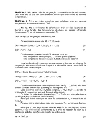 14
TEOREMA I: Não existe ciclo de refrigeração com coeficiente de performance,
COP mais alto do que um ciclo reversível, desde que opere entre as mesmas
temperaturas.
TEOREMA II: Todos os ciclos reversíveis que trabalham entre as mesmas
temperaturas apresentam o mesmo COP.
Na (fig. 11), o coeficiente de performance, COP do ciclo reversível de
Carnot é uma função das temperaturas absolutas do espaço refrigerado
(evaporação), Te e a atmosfera (condensação), Tc.
COP = Carga de refrigeração/ Trabalho líquido
Para processos reversíveis: dQ = T.S, onde:
COP = Qe/W = Qe/(Qc – Qe) = Te S/(TC – TeS) (1)
COP = Te/(Tc – Te) (2)
Conclui-se que para otimizar o COP, deve-se optar por:
- uma temperatura de evaporação, Te tão alta quanto possível;
- uma temperatura de condensação, Tc tão baixa quanto possível.
Uma bomba de calor usa os mesmos equipamentos que um sistema de
refrigeração, entretanto a finalidade é aquecer e não resfriar, neste caso o COP da
bomba de calor seria dado por:
COPBC = Carga de aquecimento/ Trabalho líquido
COPBC = Qc/W = Qc/(Qc – Qe) = Tc S/(TcS – TeS) (3)
COPBC =Tc/(Tc – Te) = Te/(Tc – Te) + 1 (4)
Convém ressaltar que o ciclo esquematizado, na (fig. 11), (T=0) não é um
ciclo de Carnot e sim um ciclo quadrangular no diagrama T-s
Caso o controle sobre Tc e Te fosse completo, Tc =Te e COP , tal fato, na
prática não é verdadeiro o que será demonstrado a seguir:
Os limites de variação das temperaturas, Tc e Te são impostas pelo sistema
de refrigeração (condições de funcionamento).
Para que ocorra liberação de calor no condensador Tc > temperatura do
meio, Tq.
Para que ocorra absorção de calor no evaporador Te < temperatura do meio,
Tf.
Para que o COP seja máximo deve-se fazer o T tão pequeno quanto
possível, e isto consegue-se aumentando ou a área do trocador de calor ou o
coeficiente global de transferência de calor ou ambos, pois:
 TUAQ (5)
 
