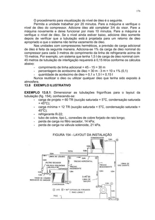 176
O procedimento para visualização do nível de óleo é o seguinte.
Permita a unidade trabalhar por 20 minutos. Pare a máquina e verifique o
nível de óleo do compressor. Adicione óleo até completar 3/4 do visor. Pare a
máquina novamente e deixe funcionar por mais 10 minutos. Pare a máquina e
verifique o nível de óleo. Se o nível ainda estiver baixo, adicione óleo somente
depois de verificar que a tubulação está á projetada para um retorno de óleo
apropriado e que o sistema não tenha vazamento de óleo.
Nas unidades com compressores herméticos, a previsão de carga adicional
de óleo é feita da seguinte maneira. Adiciona-se 1% da carga de óleo nominal do
compressor para cada 3 metros de comprimento da linha de refrigerante acima de
15 metros. Por exemplo, um sistema que tenha 1,5 l de carga de óleo nominal com
45 metros de tubulação de interligação requererá á 0,15 litros conforme os cálculos
abaixo:
- comprimento de linha adicional = 45 - 15 = 30 m
- percentagem de acréscimo de óleo = 30 m : 3 m = 10 x 1% (0,1)
- quantidade de acréscimo de óleo = 0,1 x 1,5 l = 0,15 l
Nunca reutilizar o óleo ou utilizar qualquer óleo que tenha sido exposto à
atmosfera.
13.8 EXEMPLO ILUSTRATIVO
EXEMPLO 13.8.1: Dimensionar as tubulações frigoríficas para o layout da
tubulação (fig. 154), conhecendo-se:
- carga de projeto = 60 TR (sucção saturada = 5o
C, condensação saturada
= 45o
C);
- carga mínima = 12 TR (sucção saturada = 5o
C, condensação saturada =
45o
C);
- refrigerante R-22;
- tubo de cobre, tipo L, conexões de cobre forjado de raio longo;
- perda de carga no filtro secador, 14 kPa;
- perda de carga na válvula solenoide, 21 kPa.
FIGURA 154 - LAYOUT DA INSTALAÇÃO
 