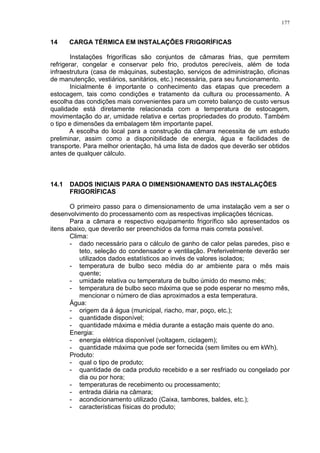 177
14 CARGA TÉRMICA EM INSTALAÇÕES FRIGORÍFICAS
Instalações frigoríficas são conjuntos de câmaras frias, que permitem
refrigerar, congelar e conservar pelo frio, produtos perecíveis, além de toda
infraestrutura (casa de máquinas, subestação, serviços de administração, oficinas
de manutenção, vestiários, sanitários, etc.) necessária, para seu funcionamento.
Inicialmente é importante o conhecimento das etapas que precedem a
estocagem, tais como condições e tratamento da cultura ou processamento. A
escolha das condições mais convenientes para um correto balanço de custo versus
qualidade está diretamente relacionada com a temperatura de estocagem,
movimentação do ar, umidade relativa e certas propriedades do produto. Também
o tipo e dimensões da embalagem têm importante papel.
A escolha do local para a construção da câmara necessita de um estudo
preliminar, assim como a disponibilidade de energia, água e facilidades de
transporte. Para melhor orientação, há uma lista de dados que deverão ser obtidos
antes de qualquer cálculo.
14.1 DADOS INICIAIS PARA O DIMENSIONAMENTO DAS INSTALAÇÕES
FRIGORÍFICAS
O primeiro passo para o dimensionamento de uma instalação vem a ser o
desenvolvimento do processamento com as respectivas implicações técnicas.
Para a câmara e respectivo equipamento frigorífico são apresentados os
itens abaixo, que deverão ser preenchidos da forma mais correta possível.
Clima:
- dado necessário para o cálculo de ganho de calor pelas paredes, piso e
teto, seleção do condensador e ventilação. Preferivelmente deverão ser
utilizados dados estatísticos ao invés de valores isolados;
- temperatura de bulbo seco média do ar ambiente para o mês mais
quente;
- umidade relativa ou temperatura de bulbo úmido do mesmo mês;
- temperatura de bulbo seco máxima que se pode esperar no mesmo mês,
mencionar o número de dias aproximados a esta temperatura.
Água:
- origem da á água (municipal, riacho, mar, poço, etc.);
- quantidade disponível;
- quantidade máxima e média durante a estação mais quente do ano.
Energia:
- energia elétrica disponível (voltagem, ciclagem);
- quantidade máxima que pode ser fornecida (sem limites ou em kWh).
Produto:
- qual o tipo de produto;
- quantidade de cada produto recebido e a ser resfriado ou congelado por
dia ou por hora;
- temperaturas de recebimento ou processamento;
- entrada diária na câmara;
- acondicionamento utilizado (Caixa, tambores, baldes, etc.);
- características físicas do produto;
 