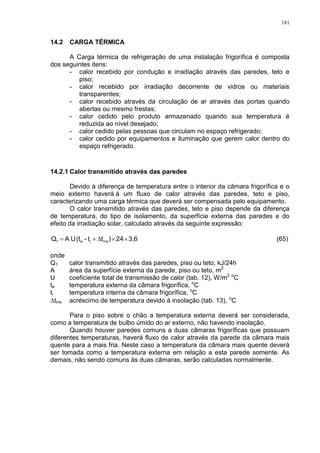 181
14.2 CARGA TÉRMICA
A Carga térmica de refrigeração de uma instalação frigorífica é composta
dos seguintes itens:
- calor recebido por condução e irradiação através das paredes, teto e
piso;
- calor recebido por irradiação decorrente de vidros ou materiais
transparentes;
- calor recebido através da circulação de ar através das portas quando
abertas ou mesmo frestas;
- calor cedido pelo produto armazenado quando sua temperatura é
reduzida ao nível desejado;
- calor cedido pelas pessoas que circulam no espaço refrigerado;
- calor cedido por equipamentos e iluminação que gerem calor dentro do
espaço refrigerado.
14.2.1 Calor transmitido através das paredes
Devido à diferença de temperatura entre o interior da câmara frigorífica e o
meio externo haverá á um fluxo de calor através das paredes, teto e piso,
caracterizando uma carga térmica que deverá ser compensada pelo equipamento.
O calor transmitido através das paredes, teto e piso depende da diferença
de temperatura, do tipo de isolamento, da superfície externa das paredes e do
efeito da irradiação solar, calculado através da seguinte expressão:
3,624)tt-(tUAQ insie1  (65)
onde
Q1 calor transmitido através das paredes, piso ou teto, kJ/24h
A área da superfície externa da parede, piso ou teto, m2
U coeficiente total de transmissão de calor (tab. 12), W/m2 o
C
te temperatura externa da câmara frigorífica, o
C
ti temperatura interna da câmara frigorífica, o
C
tins acréscimo de temperatura devido à insolação (tab. 13), o
C
Para o piso sobre o chão a temperatura externa deverá ser considerada,
como a temperatura de bulbo úmido do ar externo, não havendo insolação.
Quando houver paredes comuns a duas câmaras frigoríficas que possuam
diferentes temperaturas, haverá fluxo de calor através da parede da câmara mais
quente para a mais fria. Neste caso a temperatura da câmara mais quente deverá
ser tomada como a temperatura externa em relação a esta parede somente. As
demais, não sendo comuns às duas câmaras, serão calculadas normalmente.
 