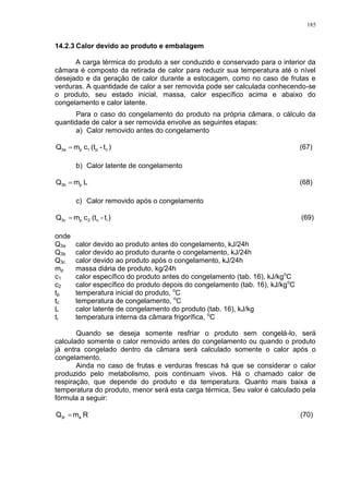 185
14.2.3 Calor devido ao produto e embalagem
A carga térmica do produto a ser conduzido e conservado para o interior da
câmara é composto da retirada de calor para reduzir sua temperatura até o nível
desejado e da geração de calor durante a estocagem, como no caso de frutas e
verduras. A quantidade de calor a ser removida pode ser calculada conhecendo-se
o produto, seu estado inicial, massa, calor específico acima e abaixo do
congelamento e calor latente.
Para o caso do congelamento do produto na própria câmara, o cálculo da
quantidade de calor a ser removida envolve as seguintes etapas:
a) Calor removido antes do congelamento
)t-(tcmQ cp1p3a  (67)
b) Calor latente de congelamento
LmQ p3b  (68)
c) Calor removido após o congelamento
)t-(tcmQ ic2p3c  (69)
onde
Q3a calor devido ao produto antes do congelamento, kJ/24h
Q3b calor devido ao produto durante o congelamento, kJ/24h
Q3c calor devido ao produto após o congelamento, kJ/24h
mp massa diária de produto, kg/24h
c1 calor específico do produto antes do congelamento (tab. 16), kJ/kgo
C
c2 calor específico do produto depois do congelamento (tab. 16), kJ/kgo
C
tp temperatura inicial do produto, o
C
tc temperatura de congelamento, o
C
L calor latente de congelamento do produto (tab. 16), kJ/kg
ti temperatura interna da câmara frigorífica, o
C
Quando se deseja somente resfriar o produto sem congelá-lo, será
calculado somente o calor removido antes do congelamento ou quando o produto
já entra congelado dentro da câmara será calculado somente o calor após o
congelamento.
Ainda no caso de frutas e verduras frescas há que se considerar o calor
produzido pelo metabolismo, pois continuam vivos. Há o chamado calor de
respiração, que depende do produto e da temperatura. Quanto mais baixa a
temperatura do produto, menor será esta carga térmica, Seu valor é calculado pela
fórmula a seguir:
RmQ a3r  (70)
 
