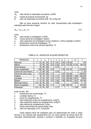 186
onde
3rQ calor devido à respiração do produto, kJ/24h
ma massa de produto armazenado, kg
R calor de respiração do produto (tab. 16), kJ/kg 24h
Não se deve esquecer também do calor representado pela embalagem,
calculado pela fórmula a seguir:
)t-(tcmQ ipee3e  (71)
onde
Q3e calor devido à embalagem, kJ/24h
me massa diária de embalagem, kg/24h
ce calor específico da embalagem (2,8 p/ madeira e 1,88 p/ papelão), kJ/kgo
C
tp temperatura inicial da embalagem, o
C
ti temperatura interna da câmara frigorífica, o
C
TABELA 16 - DADOS DE ALGUNS PRODUTOS
PRODUTO ti  tc c1 c2 L R T
Abacate 7...13 85...90 –2,7 3,81 2,05 318,20 - 120
Alface 0 90...95 –0,4 4,02 2,01 318,20 2,721 90/120
Aves frescas 0 85...90 - 3,31 - - - 7
Aves congeladas –29 90...95 –2,8 - 1,55 247,02 - 270/300
Carne de vaca fresca –1...1 88...92 - 3,22 - - - 7...42
Carne de vaca cong. –15 90...95 –1,7 - 1,67 234,46 - 180/270
Cebola 0 70...75 –1,0 3,77 1,93 288,89 1,256 180/240
Laranjas 0...1 85...90 –2,2 3,77 1,93 288,89 0,921 56/84
Maçãs –1...0 85...90 –2,0 3,60 1,88 280,52 1,047 60/180
Morango fresco –0,5...0 85...90 - 3,85 - - 3,391 7...10
Peixe congelado –18 85...90 –1,7 - 1,88 284,70 - 90/120
Pêssegos –0,5...0 85...90 - 3,77 - - 1,298 14/28
onde na (tab. 16):
ti temperatura de conservação, o
C
 umidade relativa, %
tc ponto de congelamento, o
C
c1 calor específico antes do congelamento, kJ/kgo
C
c2 calor específico depois do congelamento, kJ/kgo
C
L calor latente de congelamento, kJ/kg
T tempo aproximado de conservação, dias
R calor de respiração a 0o
C, kJ/kg 24h
Cada sistema deve ser projetado para um determinado fim onde a carga
térmica a ser retirada pelo equipamento em um certo período de tempo deve ser
calculada criteriosamente. Quando o produto é resfriado ou congelado ter-se-á
 