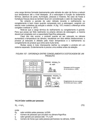 187
uma carga térmica formada basicamente pela retirada de calor de forma a reduzir
sua temperatura até o nível desejado. Já a estocagem é função do isolamento
térmico, abertura de porta, iluminação, pessoas e motores. No caso de frutas e
hortaliças frescas deve-se também levar em consideração o calor de respiração.
No entanto a parcela de calor retirada durante o resfriamento ou
congelamento é bem maior quando comparada com a estocagem, exigindo um
estudo mais cuidadoso da solução a adotar. A (fig. 157) mostra a diferença entre
congelar e estocar a –25o
C.
Note-se que a carga térmica do resfriamento ou congelamento é grande.
Para que possa ser feito realmente na própria câmara de estocagem, a mesma
deverá ser projetada com a capacidade frigorífica adequada.
Caso isto não ocorra, o produto quente ao ser colocado na câmara
aumentará a temperatura da câmara, resultando em dois efeitos desfavoráveis: o
produto já estocado é afetado pela maior temperatura e o resfriamento ou
congelamento do produto que entra será muito lento.
Muitas vezes é mais interessante resfriar ou congelar o produto em um
sistema separado. Evidentemente é preciso uma análise antes da seleção.
FIGURA 157 - DIFERENÇA ENTRE CONGELAMENTO E ESTOCAGEM DE UM
PRODUTO
14.2.4 Calor cedido por pessoas
p4 nqnQ  (72)
onde
Q4 calor emitido pelas pessoas, kJ/24h
n número de pessoas que circulam na câmara frigorífica
q calor gerado por pessoa (tab. 17), kJ/h
np número de horas que cada pessoa permanece na câmara, h/24h
 