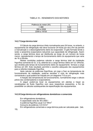 189
TABELA 18 – RENDIMENTO DOS MOTORES
Potência do motor (W) 
< 368 0,60
368 a 2208 0,68
2209 a 14720 0,85
14.2.7 Carga térmica total
O Cálculo da carga térmica é feito normalmente para 24 horas, no entanto, o
equipamento de refrigeração não deve funcionar 24 horas por dia a fim de permitir
a manutenção e o descongelamento diário do evaporador. O gelo formado tende a
isolar a serpentina evaporadora reduzindo sua capacidade de refrigeração. Assim
sendo, a carga térmica deve ser distribuída ao longo de um número de horas
menor, representando o tempo de funcionamento diário do equipamento que varia
de 16 a 20h/dia.
Nestas condições podemos calcular a carga térmica total da instalação
frigorífica somando-se Q1 a Q6 obtendo-se a carga térmica diária em kJ/ 24horas,
que dividida pelo tempo de funcionamento diário do equipamento fornece a carga
térmica em kW. Este resultado permitirá a escolha adequada dos equipamentos
para a referida instalação frigorífica.
Após calcular as potências frigoríficas, em jogo e fixar as temperaturas de
funcionamento da instalação, pode-se escolher o ciclo de refrigeração mais
conveniente o qual poderá ser traçado em um diagrama T-S ou p-h.
A fixação das temperaturas de funcionamento, normalmente exige o cálculo
prévio dos condensadores e evaporadores.
A seguir podem-se locar os equipamentos em plantas e traçar as
canalizações do fluido frigorífico com seus respectivos acessórios, a fim de
possibilitar os cálculos subsequentes de especificação dos equipamentos.
14.2.8 Carga térmica em refrigeradores domésticos e comerciais
Em refrigeradores domésticos:
A capacidade varia de: 60 a 600 l
A potência frigorífica usual: 0,2 TR/m3
Consumo de potência: 0,5 CV/m3
Em refrigeradores comerciais a carga térmica pode ser calculada pela (tab.
19).
 