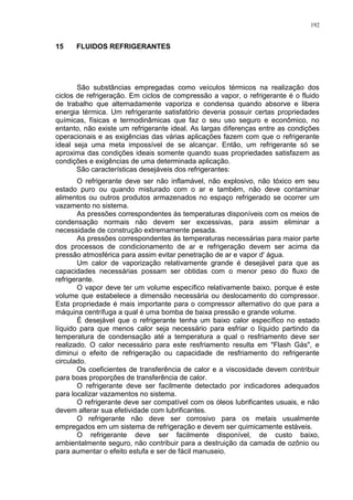 192
15 FLUIDOS REFRIGERANTES
São substâncias empregadas como veículos térmicos na realização dos
ciclos de refrigeração. Em ciclos de compressão a vapor, o refrigerante é o fluido
de trabalho que alternadamente vaporiza e condensa quando absorve e libera
energia térmica. Um refrigerante satisfatório deveria possuir certas propriedades
químicas, físicas e termodinâmicas que faz o seu uso seguro e econômico, no
entanto, não existe um refrigerante ideal. As largas diferenças entre as condições
operacionais e as exigências das várias aplicações fazem com que o refrigerante
ideal seja uma meta impossível de se alcançar. Então, um refrigerante só se
aproxima das condições ideais somente quando suas propriedades satisfazem as
condições e exigências de uma determinada aplicação.
São características desejáveis dos refrigerantes:
O refrigerante deve ser não inflamável, não explosivo, não tóxico em seu
estado puro ou quando misturado com o ar e também, não deve contaminar
alimentos ou outros produtos armazenados no espaço refrigerado se ocorrer um
vazamento no sistema.
As pressões correspondentes às temperaturas disponíveis com os meios de
condensação normais não devem ser excessivas, para assim eliminar a
necessidade de construção extremamente pesada.
As pressões correspondentes às temperaturas necessárias para maior parte
dos processos de condicionamento de ar e refrigeração devem ser acima da
pressão atmosférica para assim evitar penetração de ar e vapor d' água.
Um calor de vaporização relativamente grande é desejável para que as
capacidades necessárias possam ser obtidas com o menor peso do fluxo de
refrigerante.
O vapor deve ter um volume específico relativamente baixo, porque é este
volume que estabelece a dimensão necessária ou deslocamento do compressor.
Esta propriedade é mais importante para o compressor alternativo do que para a
máquina centrífuga a qual é uma bomba de baixa pressão e grande volume.
É desejável que o refrigerante tenha um baixo calor específico no estado
líquido para que menos calor seja necessário para esfriar o líquido partindo da
temperatura de condensação até a temperatura a qual o resfriamento deve ser
realizado. O calor necessário para este resfriamento resulta em "Flash Gás", e
diminui o efeito de refrigeração ou capacidade de resfriamento do refrigerante
circulado.
Os coeficientes de transferência de calor e a viscosidade devem contribuir
para boas proporções de transferência de calor.
O refrigerante deve ser facilmente detectado por indicadores adequados
para localizar vazamentos no sistema.
O refrigerante deve ser compatível com os óleos lubrificantes usuais, e não
devem alterar sua efetividade com lubrificantes.
O refrigerante não deve ser corrosivo para os metais usualmente
empregados em um sistema de refrigeração e devem ser quimicamente estáveis.
O refrigerante deve ser facilmente disponível, de custo baixo,
ambientalmente seguro, não contribuir para a destruição da camada de ozônio ou
para aumentar o efeito estufa e ser de fácil manuseio.
 