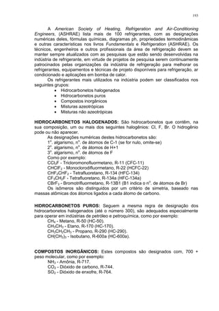 193
A American Society of Heating, Refrigeration and Air-Conditioning
Engineers, (ASHRAE) lista mais de 100 refrigerantes, com as designações
numéricas deles, fórmulas químicas, diagramas ph, propriedades termodinâmicas
e outras características nos livros Fundamentals e Refrigeration (ASHRAE). Os
técnicos, engenheiros e outros profissionais da área de refrigeração devem se
manter sempre atualizados com as pesquisas que estão sendo desenvolvidas na
indústria de refrigerante, em virtude de projetos de pesquisa serem continuamente
patrocinados pelas organizações da indústria de refrigeração para melhorar os
refrigerantes, equipamentos e técnicas de projeto disponíveis para refrigeração, ar
condicionado e aplicações em bomba de calor.
Os refrigerantes mais utilizados na indústria podem ser classificados nos
seguintes grupos:
 Hidrocarbonetos halogenados
 Hidrocarbonetos puros
 Compostos inorgânicos
 Misturas azeotrópicas
 Misturas não azeotrópicas
HIDROCARBONETOS HALOGENADOS: São hidrocarbonetos que contêm, na
sua composição, um ou mais dos seguintes halogênios: Cl, F, Br. O hidrogênio
pode ou não aparecer.
As designações numéricas destes hidrocarbonetos são:
1o
. algarismo, no
. de átomos de C-1 (se for nulo, omite-se)
2o
. algarismo, no
. de átomos de H+1
3o
. algarismo, no
. de átomos de F
Como por exemplo:
CCl3F - Tricloromonofluormetano, R-11 (CFC-11)
CHClF2 - Monoclorodifluormetano, R-22 (HCFC-22)
CHF2CHF2 - Tetrafluoretano, R-134 (HFC-134)
CF3CH2F - Tetrafluoretano, R-134a (HFC-134a)
CBrF3 - Bromotrifluormetano, R-13B1 (B1 indica o no
. de átomos de Br)
Os isômeros são distinguidos por um critério de simetria, baseado nas
massas atômicas dos átomos ligados a cada átomo de carbono.
HIDROCARBONETOS PUROS: Seguem a mesma regra de designação dos
hidrocarbonetos halogenados (até o número 300), são adequados especialmente
para operar em indústrias de petróleo e petroquímica, como por exemplo:
CH4 - Metano, R-50 (HC-50).
CH3CH3 - Etano, R-170 (HC-170).
CH3CH2CH3 - Propano, R-290 (HC-290).
CH(CH3)3 - Isobutano, R-600a (HC-600a).
COMPOSTOS INORGÂNICOS: Estes compostos são designados com, 700 +
peso molecular, como por exemplo:
NH3 - Amônia, R-717.
CO2 - Dióxido de carbono, R-744.
SO2 - Dióxido de enxofre, R-764.
 