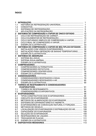 ÍNDICE
1 INTRODUÇÃO................................................................................................. 1
1.1 HISTÓRIA DA REFRIGERAÇÃO UNIVERSAL.......................................... 1
1.2 CONCEITOS............................................................................................... 3
1.3 SISTEMAS DE REFRIGERAÇÃO.............................................................. 5
1.4 APLICAÇÕES DA REFRIGERAÇÃO......................................................... 6
2 SISTEMAS DE COMPRESSÃO A VAPOR DE ÚNICO ESTÁGIO................. 12
2.1 CICLO DE REFRIGERAÇÃO DE CARNOT.............................................. 12
2.2 CICLO ELEMENTAR DE REFRIGERAÇÃO............................................. 15
2.3 CICLO SATURADO SIMPLES DE COMPRESSÃO A VAPOR................. 17
2.4 CICLO REAL DE COMPRESSÃO A VAPOR............................................ 27
2.5 EXEMPLOS ILUSTRATIVOS.................................................................... 33
3 SISTEMAS DE COMPRESSÃO A VAPOR DE MÚLTIPLOS ESTÁGIOS..... 36
3.1 INSTALAÇÃO COM VÁRIOS EVAPORADORES..................................... 36
3.2 INSTALAÇÃO PARA OBTENÇÃO DE BAIXAS TEMPERATURAS.......... 38
3.3 EXEMPLOS ILUSTRATIVOS.................................................................... 42
4 SISTEMAS DE ABSORÇÃO.......................................................................... 44
4.1 SISTEMA BrLi-ÁGUA................................................................................ 44
4.2 SISTEMA ÁGUA-AMÔNIA........................................................................ 48
4.3 EXEMPLOS ILUSTRATIVOS.................................................................... 50
5 COMPRESSORES......................................................................................... 51
5.1 COMPRESSORES ALTERNATIVOS........................................................ 51
5.2 COMPRESSORES ROTATIVOS.............................................................. 67
5.3 COMPRESSORES CENTRÍFUGOS........................................................ 76
5.4 EXEMPLOS ILUSTRATIVOS................................................................... 78
6 CONDENSADORES....................................................................................... 79
6.1 CONDENSADORES RESFRIADOS A ÁGUA........................................... 79
6.2 CONDENSADORES RESFRIADOS A AR................................................ 85
6.3 EXEMPLOS ILUSTRATIVOS.................................................................... 90
7 TORRES DE RESFRIAMENTO E CONDENSADORES
EVAPORATIVOS......................................................................................... 91
7.1 TORRES DE RESFRIAMENTO................................................................ 91
7.2 CONDENSADORES EVAPORATIVOS..................................................... 96
8 EVAPORADORES.......................................................................................... 98
8.1 TIPOS CONSTRUTIVOS DOS EVAPORADORES................................... 98
8.2 CIRCUITO DO EVAPORADOR................................................................ 100
8.3 MÉTODOS DE ALIMENTAÇÃO DO EVAPORADOR.............................. 101
8.4 SISTEMAS DE EXPANSÃO DIRETA E INDIRETA.................................. 103
8.5 EVAPORADORES DE CONVECÇÃO NATURAL E FORÇADA.............. 105
8.6 MÉTODOS DE DEGELO.......................................................................... 105
8.7 LOCALIZAÇÃO DO EVAPORADOR E DISTRIBUIÇÃO DO AR.............. 108
8.8 CAPACIDADE DO EVAPORADOR.......................................................... 108
8.9 SELEÇÃO DO EVAPORADOR................................................................ 109
8.10 RESFRIADORES DE LÍQUIDO................................................................ 110
8.11 TROCADOR DE PLACAS........................................................................ 111
8.12 EXEMPLOS ILUSTRATIVOS................................................................... 112
9 DISPOSITIVOS MEDIDORES....................................................................... 113
 