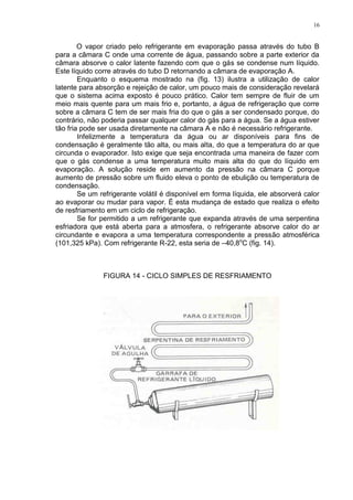 16
O vapor criado pelo refrigerante em evaporação passa através do tubo B
para a câmara C onde uma corrente de água, passando sobre a parte exterior da
câmara absorve o calor latente fazendo com que o gás se condense num líquido.
Este líquido corre através do tubo D retornando a câmara de evaporação A.
Enquanto o esquema mostrado na (fig. 13) ilustra a utilização de calor
latente para absorção e rejeição de calor, um pouco mais de consideração revelará
que o sistema acima exposto é pouco prático. Calor tem sempre de fluir de um
meio mais quente para um mais frio e, portanto, a água de refrigeração que corre
sobre a câmara C tem de ser mais fria do que o gás a ser condensado porque, do
contrário, não poderia passar qualquer calor do gás para a água. Se a água estiver
tão fria pode ser usada diretamente na câmara A e não é necessário refrigerante.
Infelizmente a temperatura da água ou ar disponíveis para fins de
condensação é geralmente tão alta, ou mais alta, do que a temperatura do ar que
circunda o evaporador. Isto exige que seja encontrada uma maneira de fazer com
que o gás condense a uma temperatura muito mais alta do que do líquido em
evaporação. A solução reside em aumento da pressão na câmara C porque
aumento de pressão sobre um fluido eleva o ponto de ebulição ou temperatura de
condensação.
Se um refrigerante volátil é disponível em forma líquida, ele absorverá calor
ao evaporar ou mudar para vapor. É esta mudança de estado que realiza o efeito
de resfriamento em um ciclo de refrigeração.
Se for permitido a um refrigerante que expanda através de uma serpentina
esfriadora que está aberta para a atmosfera, o refrigerante absorve calor do ar
circundante e evapora a uma temperatura correspondente a pressão atmosférica
(101,325 kPa). Com refrigerante R-22, esta seria de –40,8o
C (fig. 14).
FIGURA 14 - CICLO SIMPLES DE RESFRIAMENTO
 