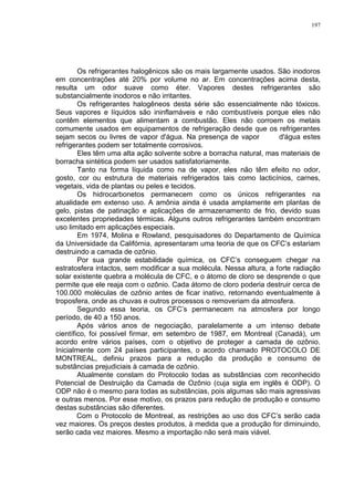 197
Os refrigerantes halogênicos são os mais largamente usados. São inodoros
em concentrações até 20% por volume no ar. Em concentrações acima desta,
resulta um odor suave como éter. Vapores destes refrigerantes são
substancialmente inodoros e não irritantes.
Os refrigerantes halogêneos desta série são essencialmente não tóxicos.
Seus vapores e líquidos são ininflamáveis e não combustíveis porque eles não
contêm elementos que alimentam a combustão. Eles não corroem os metais
comumente usados em equipamentos de refrigeração desde que os refrigerantes
sejam secos ou livres de vapor d'água. Na presença de vapor d'água estes
refrigerantes podem ser totalmente corrosivos.
Eles têm uma alta ação solvente sobre a borracha natural, mas materiais de
borracha sintética podem ser usados satisfatoriamente.
Tanto na forma líquida como na de vapor, eles não têm efeito no odor,
gosto, cor ou estrutura de materiais refrigerados tais como lacticínios, carnes,
vegetais, vida de plantas ou peles e tecidos.
Os hidrocarbonetos permanecem como os únicos refrigerantes na
atualidade em extenso uso. A amônia ainda é usada amplamente em plantas de
gelo, pistas de patinação e aplicações de armazenamento de frio, devido suas
excelentes propriedades térmicas. Alguns outros refrigerantes também encontram
uso limitado em aplicações especiais.
Em 1974, Molina e Rowland, pesquisadores do Departamento de Química
da Universidade da Califórnia, apresentaram uma teoria de que os CFC’s estariam
destruindo a camada de ozônio.
Por sua grande estabilidade química, os CFC’s conseguem chegar na
estratosfera intactos, sem modificar a sua molécula. Nessa altura, a forte radiação
solar existente quebra a molécula de CFC, e o átomo de cloro se desprende o que
permite que ele reaja com o ozônio. Cada átomo de cloro poderia destruir cerca de
100.000 moléculas de ozônio antes de ficar inativo, retornando eventualmente à
troposfera, onde as chuvas e outros processos o removeriam da atmosfera.
Segundo essa teoria, os CFC’s permanecem na atmosfera por longo
período, de 40 a 150 anos.
Após vários anos de negociação, paralelamente a um intenso debate
científico, foi possível firmar, em setembro de 1987, em Montreal (Canadá), um
acordo entre vários países, com o objetivo de proteger a camada de ozônio.
Inicialmente com 24 países participantes, o acordo chamado PROTOCOLO DE
MONTREAL, definiu prazos para a redução da produção e consumo de
substâncias prejudiciais à camada de ozônio.
Atualmente constam do Protocolo todas as substâncias com reconhecido
Potencial de Destruição da Camada de Ozônio (cuja sigla em inglês é ODP). O
ODP não é o mesmo para todas as substâncias, pois algumas são mais agressivas
e outras menos. Por esse motivo, os prazos para redução de produção e consumo
destas substâncias são diferentes.
Com o Protocolo de Montreal, as restrições ao uso dos CFC’s serão cada
vez maiores. Os preços destes produtos, à medida que a produção for diminuindo,
serão cada vez maiores. Mesmo a importação não será mais viável.
 