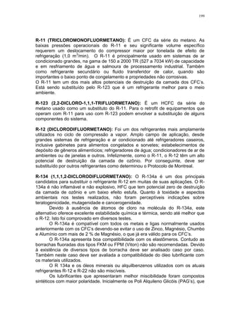 199
R-11 (TRICLOROMONOFLUORMETANO): É um CFC da série do metano. As
baixas pressões operacionais do R-11 e seu significante volume específico
requerem um deslocamento do compressor maior por tonelada de efeito de
refrigeração (1,0 m3
/min). O R-11 é principalmente usado em sistemas de ar
condicionado grandes, na gama de 150 a 2000 TR (527 a 7034 kW) de capacidade
e em resfriamento de água e salmoura de processamento industrial. Também
como refrigerante secundário ou fluido transferidor de calor, quando são
importantes o baixo ponto de congelamento e propriedades não corrosivas.
O R-11 tem um dos mais altos potenciais de destruição da camada dos CFC’s.
Está sendo substituído pelo R-123 que é um refrigerante melhor para o meio
ambiente.
R-123 (2,2-DICLORO-1,1,1-TRIFLUORMETANO): É um HCFC da série do
metano usado como um substituto do R-11. Para o retrofit de equipamentos que
operam com R-11 para uso com R-123 podem envolver a substituição de alguns
componentes do sistema.
R-12 (DICLORODIFLUORMETANO): Foi um dos refrigerantes mais amplamente
utilizados no ciclo de compressão a vapor. Amplo campo de aplicação, desde
grandes sistemas de refrigeração e ar condicionado até refrigeradores caseiros,
inclusive gabinetes para alimentos congelados e sorvetes; estabelecimentos de
depósito de gêneros alimentícios; refrigeradores de água; condicionadores de ar de
ambientes ou de janelas e outros. Infelizmente, como o R-11, o R-12 têm um alto
potencial de destruição da camada de ozônio. Por conseguinte, deve ser
substituído por outros refrigerantes como determinou o Protocolo de Montreal.
R-134 (1,1,1,2-DICLORODIFLUORMETANO): O R-134a é um dos principais
candidatos para substituir o refrigerante R-12 em muitas de suas aplicações. O R-
134a é não inflamável e não explosivo, HFC que tem potencial zero de destruição
da camada de ozônio e um baixo efeito estufa. Quanto à toxidade e aspectos
ambientais nos testes realizados, não foram perceptíveis indicações sobre
teratogenicidade, mutagenidade e cancerogenidade.
Devido à ausência de átomos de cloro na molécula do R-134a, este
alternativo oferece excelente estabilidade química e térmica, sendo até melhor que
o R-12. Isto foi comprovado em diversos testes.
O R-134a é compatível com todos os metais e ligas normalmente usados
anteriormente com os CFC’s devendo-se evitar o uso de Zinco, Magnésio, Chumbo
e Alumínio com mais de 2 % de Magnésio, o que já era válido para os CFC’s.
O R-134a apresenta boa compatibilidade com os elastômeros. Contudo as
borrachas fluoradas dos tipos FKM ou FPM (Viton) não são recomendadas. Devido
à existência de diversos tipos de borracha deve ser analisado caso por caso.
Também neste caso deve ser avaliada a compatibilidade do óleo lubrificante com
os materiais utilizados.
O R 134a e os óleos minerais ou alquilbenzenos utilizados com os atuais
refrigerantes R-12 e R-22 não são miscíveis.
Os lubrificantes que apresentaram melhor miscibilidade foram compostos
sintéticos com maior polaridade. Inicialmente os Poli Alquileno Glicóis (PAG’s), que
 