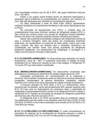 200
com viscosidades menores que 30 cSt à 40o
C, são quase totalmente miscíveis
entre - 40 a 80o
C.
Porém o uso acabou sendo limitado devido ser altamente higroscópico e
apresentar alguns problemas de compatibilidade, por exemplo, com resíduos de
cloro. Não são adequados para utilização em compressores herméticos.
Os óleos lubrificantes a base de Poliol Éster (POE’s) apresentaram
melhores resultados em compressores herméticos e são menos higroscópicos que
os PAG’s.
Na conversão de equipamentos com CFC’s, a umidade deve ser
cuidadosamente limpa para minimizar resíduos de refrigerante clorado (CFC), e
óleo mineral que sempre contem uma parcela do refrigerante clorado dissolvido,
também não devem ser utilizados solventes clorados utilizados para limpeza.
Apesar das excelentes propriedades ecológicas dos refrigerantes isentos de
cloro e contendo hidrogênio, estes não podem ser considerados totalmente
inofensivos, por apresentarem um potencial de efeito estufa, mesmo que muito
baixo, portanto não deve ser liberado para a atmosfera, levando-se em
consideração que também existe uma grande quantidade de refrigerante
totalmente halogenado, nos equipamentos de refrigeração, a reciclagem é o
melhor caminho para se minimizar o efeito estufa.
R-13 (CLOROTRIFLUORMETANO): Foi desenvolvido para aplicações em baixas
temperaturas, cerca de - 90o
C é usualmente encontrado no estágio de baixa
temperatura de um sistema em cascata de dois e três estágios. O refrigerante, R-
13 é outro CFC que está sujeito à substituição.
R-22 (MONOCLORODIFLUORMETANO): Foi desenvolvido inicialmente para
aplicações em compressores alternativos de simples estágio abaixo de -30o
C.
Empregado principalmente em condicionamento de ar residencial e
comercial, mas é também amplamente usado em fábricas de produtos alimentícios
congelados, armazenagem de gêneros alimentícios congelados, balcões
frigoríficos com vitrinas e em outras aplicações de médias e baixas temperaturas.
A principal vantagem do R-22 sobre o R-12 é o deslocamento menor
requerido pelo compressor, sendo aproximadamente 60% daquele requerido pelo
R-12. Por isso, para um deslocamento de compressor dado, a capacidade de
refrigeração é aproximadamente 60% superior à do refrigerante R-22 em relação o
refrigerante R-12. Também as dimensões da tubulação de refrigerante geralmente
são menores para o R-22 do que para o R-12.
O refrigerante R-22 é um HCFC que também deve ser substituído. Alguns
dos refrigerantes que são usados como substituto para R-22 são o R-502, R-134a
e R-507a. O R-507a é uma mistura azeotrópica que consiste de R-125 (50%) e R-
134a (50% por massa).
R-113 (1,1,2-TRICLORO-1,2,2-TRIFLUORETANO): É usado principalmente em
aplicações de sistemas de ar condicionado de tamanhos pequeno a médio e
resfriamento industrial. O R-113 é um CFC e está prevista a sua substituição.
 