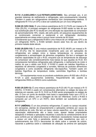 201
R-114 (1,2-DICLORO-1,1,2,2-TETRAFLUORETANO): Seu principal uso, é em
grandes sistemas de resfriamento e refrigeração, para processamento industrial.
Também é usado em refrigeradores domésticos com compressores rotativos. O
refrigerante R-114 é um CFC e deve ser substituído por um novo refrigerante.
R-500 (R-12/R-152A): É uma mistura azeotrópica de R-12 (73,8% por massa) e R-
152a (25,2%). A principal vantagem do refrigerante R-500 reside no fato de que
sua substituição pelo R-12 resulta em uma elevação da capacidade do compressor
de aproximadamente 18%. Usado, até certo ponto, em pequenos equipamentos de
ar condicionado comercial e residencial e em refrigeração doméstica;
especialmente em áreas onde é comum haver corrente de 50 ciclos.
Considerando que o refrigerante R-500 é uma mistura de um refrigerante CFC e de
um refrigerante HCFC, o R-500 também deverá estar fora de uso dentro da
primeira metade deste século.
R-502 (R-22/R-115): É uma mistura azeotrópica de R-22 (48,8% por massa) e R-
115 (51,2%). Ele foi desenvolvido inicialmente para uso em aplicações de
refrigerantes em estágio único e baixas temperaturas no processo de
congelamento e armazenagem de alimentos congelados. Ele tem a vantagem de
maiores capacidades do que o R-22, enquanto que as temperaturas de descarga
do compressor são consideravelmente mais baixas do que aquelas do R-22. Em
compressores herméticos refrigerados pelo refrigerante, o resfriamento do motor é
melhor do que o obtido com R-22. O R-502 é usado em balcões frigoríficos e
depósitos de alimentos congelados e sorvetes, fábricas de produtos alimentícios
congelados e como excelente refrigerante não-específico. Também usado em
balcões frigoríficos de temperatura média, caminhões frigoríficos e bombas
térmicas.
Em equipamentos novos os prováveis substitutos para o R-502 são o R-22 e
R-125 e para equipamentos existentes, frequentemente são usados os
refrigerantes R402-a e R402-b como substitutos.
R-503 (R-23/R-13): É uma mistura azeotrópica de R-23 (40,1% por massa) e R-13
(59,9%). O R-503 é usado em compressores alternados no estágio de baixa em
sistemas em cascata, com R-12, R-22 ou R-502 sendo empregados no estágio de
alta. O Com um ponto de ebulição mais baixo e capacidade maior que o R-13, é
comparável ao etileno, com a vantagem de não ser inflamável. Como o R-503 é
composto por um CFC e um HCFC, deve também ser substituído por outro
refrigerante.
R-717 (AMÔNIA): É um dos primeiros refrigerantes. É usado no campo industrial,
em cervejarias, plantas de empacotamento e aplicações similares por causa da
alta eficiência do ciclo. Ele tem um baixo volume específico, um calor latente de
vaporização relativamente alto e baixo custo, apesar destas propriedades
desejáveis é limitada a aplicações industriais e excluída do condicionamento de ar
para conforto por ser altamente tóxica e inflamável, necessitando manejo especial
e possui um odor forte e penetrante, porém cabe ressaltarmos que com o
questionamento dos CFC’s decorrentes do efeito sobre a camada de ozônio,
reacende a polêmica sobre a viabilidade de utilização da amônia em aplicações
 