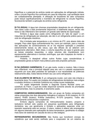 202
frigoríficas e o potencial da amônia reside em aplicações de refrigeração indireta,
onde o circuito frigorífico fica confinado em casa de máquinas, cuja ventilação deve
ser cuidadosamente planejada. A utilização de trocadores de calor compactos
pode reduzir significativamente o inventário de refrigerante no circuito frigorífico,
favorecendo também a aplicação da amônia como refrigerante.
R-718 (ÁGUA): A água tem diversas propriedades desejáveis de um refrigerante.
Tem baixo custo e está prontamente disponível, é totalmente segura, sendo não
tóxica e não inflamável e tem também um grande calor latente de vaporização.
Embora a água seja usada como refrigerante em “jato de vapor” e em
máquinas de refrigeração por absorção, ela não é um refrigerante prático para um
ciclo de refrigeração mecânico.
Ela é limitada pela temperatura a um mínimo de 0o
C, pois abaixo disto ela
congela. Para obter água suficientemente fria, como por exemplo, para a maioria
das aplicações de condicionamento do ar iria requerer operação a pressões
extremamente baixas ou alto vácuo, que são difíceis de se obterem com
equipamento alternativo. Além disso, o volume específico do vapor é grande para
as baixas pressões requeridas, e estes volumes são impraticáveis com
equipamentos alternativos e bombas centrífugas, que são incapazes de manter o
vácuo necessário.
Portanto, é desejável utilizar outros fluidos cujas características e
propriedades gerais os fazem mais práticos para este propósito particular.
R-744 (DIÓXIDO CARBÔNICO): É um gás inerte, incolor e inodoro. Não é tóxico
nem inflamável, mas a principal objeção para seu uso é o pesado equipamento
requerido por suas altas pressões de operação e sua necessidade de potências
relativamente altas. Estes fatores limitam seu uso como refrigerante.
R-40 (CLORETO DE METILO): É um refrigerante incolor, com odor não irritante e
levemente doce. Foi usado nos modelos de refrigeradores domésticos mais antigos
e substitui Amônia e o Anidrido Carbônico em muitas novas instalações.
Foi usado largamente durante a Segunda Guerra Mundial como um
substituto do Freon, o qual era então disponível somente através de prioridades
governamentais, mas no presente, é raramente usado.
COMPOSTOS HIDROCARBONADOS: São um grupo de fluidos compostos em
várias proporções dos dois elementos hidrogênio e carbono: R-50 (metano), R-170
(etano), R-600 (butano), R-600a (isobutano), R-1270 (propano). Todos são
extremamente combustíveis e explosivos.
Embora alguns compostos de hidrocarbonados (butano, propano e
isobutano) tenham sido usados em pequenas quantidades para refrigeração
doméstica, seu uso geralmente é limitado a aplicações especiais onde um
operador experiente está em serviço. O etano, metano e etileno são empregados
em alguma extensão para aplicações de baixa temperatura, geralmente no estágio
mais baixo de sistemas em cascata de dois ou três estágios.
REFRIGERANTES SECUNDÁRIOS: São fluidos que transferem energia da
substância que está sendo resfriada para o evaporador de um sistema de
 