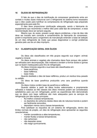 206
16 ÓLEOS DE REFRIGERAÇÃO
O fato de que o óleo de lubrificação do compressor geralmente entra em
contato e muitas vezes mistura-se com o refrigerante do sistema torna necessário
que o óleo usado para lubrificar os compressores de refrigeração seja preparado
especialmente para este fim.
O óleo deve proporcionar lubrificação adequada, sendo o fabricante do
equipamento que recomenda o melhor óleo para cada tipo de compressor, e essa
recomendação deve ser sempre seguida.
Mesmo que, às vezes, possam surgir alguns problemas, o tipo de óleo não
deve ser trocado sem consulta e consentimento do fabricante do compressor,
porém é importante para o engenheiro de manutenção entender a base de seleção
de um óleo refrigerante de modo que possa diagnosticar e corrigir problemas
gerados pelo uso de um óleo impróprio.
16.1 CLASSIFICAÇÃO GERAL DOS ÓLEOS
Os óleos são classificados em três grupos segundo sua origem: animal;
vegetal e mineral.
Os óleos animais e vegetais são chamados óleos fixos porque não podem
ser refinados sem decomposição. São instáveis e tendem a formar ácidos e gomas
que os fazem inadequados para fins de refrigeração.
Os óleos minerais segundo a sua base são classificados em:
- base parafínica;
- base naftênica;
- base mista.
Quando destilado o óleo de base naftênica, produz um resíduo breu pesado
ou asfalto.
Os óleos de base parafínica produzirão uma cera parafínica quando
destilados.
Os óleos mistos contêm base de parafínica e naftênica.
Quando obtidos a partir de óleos brutos selecionados e propriamente
refinados e tratados as três classes dos óleos minerais podem ser considerados
satisfatórios para uso em refrigeração, porém as experiências têm demonstrado
que os óleos com base naftênica são mais adequados para os serviços de
refrigeração por três razões principais:
- flui melhor a baixas temperaturas;
- os depósitos de carbonos destes óleos são de natureza branda e podem
ser facilmente removidos;
- depositam menos cera a baixas temperaturas.
Para satisfazer os requisitos de um sistema de refrigeração, dentro dos
limites normais de projeto, um óleo de refrigeração deve apresentar as seguintes
características:
- manter consistência a altas temperaturas;
- manter fluidez a baixas temperaturas;
- não carbonizar;
- não depositar ceras;
- não reagir quimicamente;
 