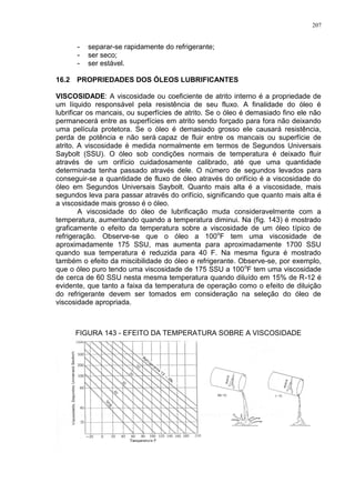 207
- separar-se rapidamente do refrigerante;
- ser seco;
- ser estável.
16.2 PROPRIEDADES DOS ÓLEOS LUBRIFICANTES
VISCOSIDADE: A viscosidade ou coeficiente de atrito interno é a propriedade de
um líquido responsável pela resistência de seu fluxo. A finalidade do óleo é
lubrificar os mancais, ou superfícies de atrito. Se o óleo é demasiado fino ele não
permanecerá entre as superfícies em atrito sendo forçado para fora não deixando
uma película protetora. Se o óleo é demasiado grosso ele causará resistência,
perda de potência e não será capaz de fluir entre os mancais ou superfície de
atrito. A viscosidade é medida normalmente em termos de Segundos Universais
Saybolt (SSU). O óleo sob condições normais de temperatura é deixado fluir
através de um orifício cuidadosamente calibrado, até que uma quantidade
determinada tenha passado através dele. O número de segundos levados para
conseguir-se a quantidade de fluxo de óleo através do orifício é a viscosidade do
óleo em Segundos Universais Saybolt. Quanto mais alta é a viscosidade, mais
segundos leva para passar através do orifício, significando que quanto mais alta é
a viscosidade mais grosso é o óleo.
A viscosidade do óleo de lubrificação muda consideravelmente com a
temperatura, aumentando quando a temperatura diminui. Na (fig. 143) é mostrado
graficamente o efeito da temperatura sobre a viscosidade de um óleo típico de
refrigeração. Observe-se que o óleo a 100o
F tem uma viscosidade de
aproximadamente 175 SSU, mas aumenta para aproximadamente 1700 SSU
quando sua temperatura é reduzida para 40 F. Na mesma figura é mostrado
também o efeito da miscibilidade do óleo e refrigerante. Observe-se, por exemplo,
que o óleo puro tendo uma viscosidade de 175 SSU a 100o
F tem uma viscosidade
de cerca de 60 SSU nesta mesma temperatura quando diluído em 15% de R-12 é
evidente, que tanto a faixa da temperatura de operação como o efeito de diluição
do refrigerante devem ser tomados em consideração na seleção do óleo de
viscosidade apropriada.
FIGURA 143 - EFEITO DA TEMPERATURA SOBRE A VISCOSIDADE
 