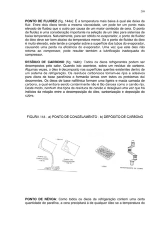 208
PONTO DE FLUIDEZ (fig. 144a): É a temperatura mais baixa à qual ele deixa de
fluir. Entre dois óleos tendo a mesma viscosidade, um pode ter um ponto mais
elevado de fluidez que o outro por causa de um maior conteúdo de cera. O ponto
de fluidez é uma consideração importante na seleção de um óleo para sistemas de
baixa temperatura. Naturalmente, para ser obtido no evaporador, o ponto de fluidez
do óleo deve ser bem abaixo da temperatura menor. Se o ponto de fluidez do óleo
é muito elevado, este tende a congelar sobre a superfície dos tubos do evaporador,
causando uma perda na eficiência do evaporador. Uma vez que este óleo não
retorna ao compressor, pode resultar também a lubrificação inadequada do
compressor.
RESÍDUO DE CARBONO (fig. 144b): Todos os óleos refrigerantes podem ser
decompostos pelo calor. Quando isto acontece, sobra um resíduo de carbono.
Algumas vezes, o óleo é decomposto nas superfícies quentes existentes dentro de
um sistema de refrigeração. Os resíduos carbonosos tornam-se rijos e adesivos
para óleos de base parafínica e formarão lamas com todos os problemas daí
decorrentes. Os óleos de base naftênica formam uma ligeira e macia camada de
carbono, a qual embora sendo contaminante não é tão danosa como o carvão rijo.
Deste modo, nenhum dos tipos de resíduos de carvão é desejável uma vez que há
indícios da relação entre a decomposição do óleo, carbonização e deposição do
cobre.
FIGURA 144 - a) PONTO DE CONGELAMENTO - b) DEPÓSITO DE CARBONO
PONTO DE NÉVOA: Como todos os óleos de refrigeração contem uma certa
quantidade de parafina, a cera precipitará á de qualquer óleo se a temperatura do
 