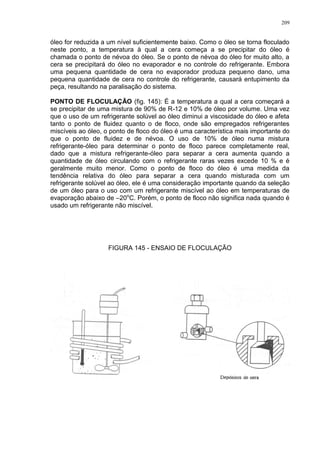 209
óleo for reduzida a um nível suficientemente baixo. Como o óleo se torna floculado
neste ponto, a temperatura à qual a cera começa a se precipitar do óleo é
chamada o ponto de névoa do óleo. Se o ponto de névoa do óleo for muito alto, a
cera se precipitará do óleo no evaporador e no controle do refrigerante. Embora
uma pequena quantidade de cera no evaporador produza pequeno dano, uma
pequena quantidade de cera no controle do refrigerante, causará entupimento da
peça, resultando na paralisação do sistema.
PONTO DE FLOCULAÇÃO (fig. 145): É a temperatura a qual a cera começará a
se precipitar de uma mistura de 90% de R-12 e 10% de óleo por volume. Uma vez
que o uso de um refrigerante solúvel ao óleo diminui a viscosidade do óleo e afeta
tanto o ponto de fluidez quanto o de floco, onde são empregados refrigerantes
miscíveis ao óleo, o ponto de floco do óleo é uma característica mais importante do
que o ponto de fluidez e de névoa. O uso de 10% de óleo numa mistura
refrigerante-óleo para determinar o ponto de floco parece completamente real,
dado que a mistura refrigerante-óleo para separar a cera aumenta quando a
quantidade de óleo circulando com o refrigerante raras vezes excede 10 % e é
geralmente muito menor. Como o ponto de floco do óleo é uma medida da
tendência relativa do óleo para separar a cera quando misturada com um
refrigerante solúvel ao óleo, ele é uma consideração importante quando da seleção
de um óleo para o uso com um refrigerante miscível ao óleo em temperaturas de
evaporação abaixo de –20o
C. Porém, o ponto de floco não significa nada quando é
usado um refrigerante não miscível.
FIGURA 145 - ENSAIO DE FLOCULAÇÃO
 