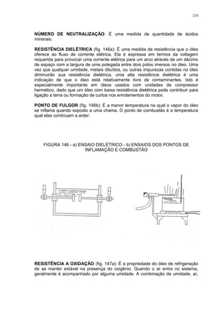 210
NÚMERO DE NEUTRALIZAÇÃO: É uma medida de quantidade de ácidos
minerais.
RESISTÊNCIA DIELÉTRICA (fig. 146a): É uma medida da resistência que o óleo
oferece ao fluxo de corrente elétrica. Ela é expressa em termos da voltagem
requerida para provocar uma corrente elétrica para um arco através de um décimo
de espaço com a largura de uma polegada entre dois polos imersos no óleo. Uma
vez que qualquer umidade, metais diluídos, ou outras impurezas contidas no óleo
diminuirão sua resistência dielétrica, uma alta resistência dielétrica é uma
indicação de que o óleo está relativamente livre de contaminantes. Isto é
especialmente importante em óleos usados com unidades de compressor
hermético, dado que um óleo com baixa resistência dielétrica pode contribuir para
ligação a terra ou formação de curtos nos enrolamentos do motor.
PONTO DE FULGOR (fig. 146b): É a menor temperatura na qual o vapor do óleo
se inflama quando exposto a uma chama. O ponto de combustão é a temperatura
qual eles continuam a arder.
FIGURA 146 - a) ENSAIO DIELÉTRICO - b) ENSAIOS DOS PONTOS DE
INFLAMAÇÃO E COMBUSTÃO
RESISTÊNCIA A OXIDAÇÃO (fig. 147a): É a propriedade do óleo de refrigeração
de se manter estável na presença do oxigênio. Quando o ar entra no sistema,
geralmente é acompanhado por alguma umidade. A combinação de umidade, ar,
 