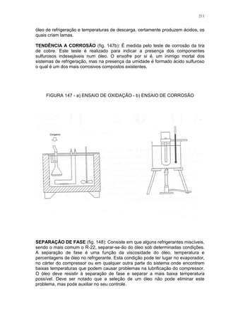 211
óleo de refrigeração e temperaturas de descarga, certamente produzem ácidos, os
quais criam lamas.
TENDÊNCIA A CORROSÃO (fig. 147b): É medida pelo teste de corrosão da tira
de cobre. Este teste é realizado para indicar a presença dos componentes
sulfurosos indesejáveis num óleo. O enxofre por si é‚ um inimigo mortal dos
sistemas de refrigeração, mas na presença da umidade é formado ácido sulfuroso
o qual é um dos mais corrosivos compostos existentes.
FIGURA 147 - a) ENSAIO DE OXIDAÇÃO - b) ENSAIO DE CORROSÃO
SEPARAÇÃO DE FASE (fig. 148): Consiste em que alguns refrigerantes miscíveis,
sendo o mais comum o R-22, separar-se-ão do óleo sob determinadas condições.
A separação de fase é uma função da viscosidade do óleo, temperatura e
percentagens de óleo no refrigerante. Esta condição pode ter lugar no evaporador,
no cárter do compressor ou em qualquer outra parte do sistema onde encontrem
baixas temperaturas que podem causar problemas na lubrificação do compressor.
O óleo deve resistir à separação de fase e separar a mais baixa temperatura
possível. Deve ser notado que a seleção de um óleo não pode eliminar este
problema, mas pode auxiliar no seu controle.
 