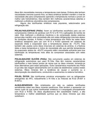 214
óleos têm viscosidades menores a temperaturas mais baixas. Embora eles tenham
viscosidades menores quando frios, os óleos sintéticos também mantêm o nível de
viscosidade alta para compressores operando a temperaturas normais e provê um
melhor selo hidrodinâmico. Eles também têm melhores características selantes e
melhoram a eficiência volumétrica dos compressores.
Alguns dos lubrificantes sintéticos mais populares, selecionados para
refrigeração são:
POLIALFAOLEOFINAS (PAOs): foram os lubrificantes escolhidos para uso em
compressores rotativos de parafuso com R-12 e R-114 e aplicações de bomba de
calor. Eles melhoram a eficiência mecânica e de compressão destes sistemas
porque eles mantêm uma viscosidade alta com estes refrigerantes miscíveis abaixo
de condições diluídas. A fluidez a baixa temperatura dos PAOs faz estes óleos
sintéticos desejáveis para uso com R-13 e R-503 operando em sistemas de
expansão direta e evaporador seco a temperaturas abaixo de –73,3o
C. Eles
também são usados como óleos imiscíveis em sistemas de amônia, é a fluência
deles a baixa temperatura e índice de viscosidade alto que permite temperaturas
do evaporador abaixo de –45,6o
C enquanto retêm viscosidade suficiente para boa
lubrificação às temperaturas mais altas do compressor associadas com estes
sistemas.
POLIALQUILENO GLICÓIS (PAGs): São comumente usados em sistemas de
refrigeração automotivos que usam R-134a. Eles têm maiores características
lubrificantes e mais baixos pontos de névoa que os óleos minerais, tornando-os
boas alternativas para estas aplicações. Outra característica importante dos PAGs
é que eles não reagem adversamente com os selos de elastômeros usados nestes
sistemas. Óleos minerais têm a tendência de causar o aumento ou a
decomposição dos elastômeros, conduzindo a vazamentos no sistema hermético.
POLIOL ÉSTER: São lubrificantes primários empregados com os refrigerantes
emergentes de HFC, notavelmente o R-134a e as misturas de R-32 (R-507 e
R-407c).
ALQUILBENZENOS: São sintetizados em reta ou cadeias ramificadas
semelhantes estes aos óleos minerais parafínicos. Eles tendem a apresentar um
menor custo do que outros lubrificantes sintéticos e é empregado principalmente
com R-22 e R-502. Os óleos alquilbenzenos têm solubilidade melhor, a alta
temperatura e melhor estabilidade química que os óleos minerais que eles
substituem.
 