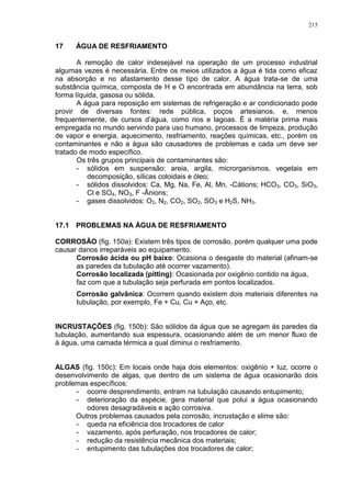 215
17 ÁGUA DE RESFRIAMENTO
A remoção de calor indesejável na operação de um processo industrial
algumas vezes é necessária. Entre os meios utilizados a água é tida como eficaz
na absorção e no afastamento desse tipo de calor. A água trata-se de uma
substância química, composta de H e O encontrada em abundância na terra, sob
forma líquida, gasosa ou sólida.
A água para reposição em sistemas de refrigeração e ar condicionado pode
provir de diversas fontes: rede pública, poços artesianos, e, menos
frequentemente, de cursos d’água, como rios e lagoas. É a matéria prima mais
empregada no mundo servindo para uso humano, processos de limpeza, produção
de vapor e energia, aquecimento, resfriamento, reações químicas, etc., porém os
contaminantes e não a água são causadores de problemas e cada um deve ser
tratado de modo específico.
Os três grupos principais de contaminantes são:
- sólidos em suspensão: areia, argila, microrganismos, vegetais em
decomposição, sílicas coloidais e óleo;
- sólidos dissolvidos: Ca, Mg, Na, Fe, Al, Mn, -Cátions; HCO3, CO3, SiO3,
Cl e SO4, NO3, F -Ânions;
- gases dissolvidos: O2, N2, CO2, SO2, SO3 e H2S, NH3.
17.1 PROBLEMAS NA ÁGUA DE RESFRIAMENTO
CORROSÃO (fig. 150a): Existem três tipos de corrosão, porém qualquer uma pode
causar danos irreparáveis ao equipamento.
Corrosão ácida ou pH baixo: Ocasiona o desgaste do material (afinam-se
as paredes da tubulação até ocorrer vazamento).
Corrosão localizada (pitting): Ocasionada por oxigênio contido na água,
faz com que a tubulação seja perfurada em pontos localizados.
Corrosão galvânica: Ocorrem quando existem dois materiais diferentes na
tubulação, por exemplo, Fe + Cu, Cu + Aço, etc.
INCRUSTAÇÕES (fig. 150b): São sólidos da água que se agregam às paredes da
tubulação, aumentando sua espessura, ocasionando além de um menor fluxo de
á água, uma camada térmica a qual diminui o resfriamento.
ALGAS (fig. 150c): Em locais onde haja dois elementos: oxigênio + luz, ocorre o
desenvolvimento de algas, que dentro de um sistema de água ocasionarão dois
problemas específicos:
- ocorre desprendimento, entram na tubulação causando entupimento;
- deterioração da espécie, gera material que polui a água ocasionando
odores desagradáveis e ação corrosiva.
Outros problemas causados pela corrosão, incrustação e slime são:
- queda na eficiência dos trocadores de calor
- vazamento, após perfuração, nos trocadores de calor;
- redução da resistência mecânica dos materiais;
- entupimento das tubulações dos trocadores de calor;
 