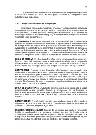 18
O custo derivado da compressão e condensação do refrigerante vaporizado
é muitíssimo inferior ao custo de aquisições contínuas de refrigerante para
substituir o que se perderia.
2.3.1 Componentes do ciclo de refrigeração
Sistemas de refrigeração mecânicos empregam vários processos individuais
para produzir um ciclo de refrigeração contínuo capaz de manter a temperatura de
um espaço em condições precisas. Um diagrama esquemático de um sistema de
refrigeração simples é mostrado na (fig. 15) os componentes principais do sistema
mostrados neste diagrama são:
EVAPORADOR: É um trocador de calor que recebe o refrigerante líquido a baixa
pressão. Ao longo da tubulação do evaporador o líquido vaporiza absorvendo calor
do espaço interno da câmara. Para que aconteça o fluxo de calor da câmara para o
evaporador, o evaporador deve ser mantido a temperatura inferior à da câmara. A
diferença de temperatura entre o evaporador e a câmara será denominada "T" e é
muito importante principalmente para o controle da umidade relativa no interior da
câmara. O refrigerante quando deixa o evaporador se encontra na forma de vapor.
LINHA DE SUCÇÃO: É a tubulação frigorífica usada para transportar o vapor frio,
ligando o evaporador ao compressor e teoricamente se admite que o refrigerante
atravesse essa linha sem trocar calor. Na prática, apesar do isolamento, o vapor
frio que passa pela tubulação da linha de sucção absorve calor do espaço externo.
COMPRESSOR: Trata-se de um dispositivo eletromecânico que é usado para
desenvolver e manter o fluxo do fluido através do sistema de refrigeração. O vapor
frio flui do evaporador para o compressor onde a pressão é elevada por uma
transferência de energia cinética. Este processo eleva a temperatura de saturação
do vapor para um nível que permite o vapor condensar a temperaturas ambientes
normais. O refrigerante flui pelos componentes restantes no sistema e retorna para
o evaporador onde o ciclo é repetido.
LINHA DE DESCARGA: É a tubulação frigorífica usada para transportar o vapor
superaquecido a alta pressão, ligando o compressor ao condensador e
teoricamente vamos admitir que o vapor a alta pressão e temperatura atravessam
essa linha sem trocar calor. Na prática o vapor elimina calor para o ambiente
externo.
CONDENSADOR: É um trocador de calor que recebe o vapor a alta pressão e
temperatura e provoca a sua condensação retirando calor do mesmo através de
um meio condensante, em geral, água ou ar.
RESERVATÓRIO DE LÍQUIDO: Trata-se de um tanque que recebe o refrigerante
líquido do condensador e o armazena, criando um selo de líquido entre o
condensador e o dispositivo medidor, impedindo assim a passagem de vapor para
o dispositivo medidor e permitindo uma provisão constante de refrigerante líquido
para o dispositivo medidor sob todas as condições de variação da carga.
 
