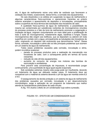 217
etc. A água de resfriamento reúne uma série de variáveis que favorecem a
oxidação dos metais, ocasionando, dessa forma, a corrosão dos equipamentos.
Os sais dissolvidos e os sólidos em suspensão na água de resfriamento e
algumas características físico-químicas e operacionais inerentes ao próprio
sistema acarretam o aparecimento de depósitos e incrustações, principalmente
sobre a superfície de troca térmica das tubulações dos trocadores de calor.
A qualidade físico-química da água de resfriamento; a possibilidade da
mesma ser contaminada por substâncias nutrientes de microrganismos oriundos
do processo produtivo e o fato da torre de resfriamento promover a oxigenação e
insolação da água, originam conjuntamente um meio ideal para a proliferação de
toda a sorte de microrganismos, notadamente algas, bactérias e fungos. Esses
microrganismos dão origem aos bioflocos, que se depositam ou aderem em toda
superfície em contato com a água, principalmente as tubulações dos trocadores de
calor, originando um depósito não endurecido que denominamos "slime". Dessa
forma, corrosão, incrustação e slime são os três principais problemas que ocorrem
em um sistema de água de resfriamento.
Todos esses problemas causados pela corrosão, incrustação e slime,
podem na prática ocasionar:
- parada do processo produtivo para a realização de manutenção nos
trocadores de calor, com a consequente perda em termos de lucros
cessantes;
- redução da vida útil dos equipamentos;
- aumento do consumo de energia nos motores das bombas de
recirculação e ventiladores.
Para prevenir esta concentração de impurezas, é recomendado purgar
continuamente, uma quantidade de água igual aquela evaporada.
Sob condições extremas mesmo esta purga pode ser insuficiente, devendo
um tratamento de água ser efetuado nestes casos. O tratamento deve ser
compatível com o material do sistema devendo o pH da água ser mantido entre 6,5
a 8,5.
O asseguramento da devida proteção a um sistema de água de resfriamento
dos problemas causados por corrosão, incrustação e por desenvolvimento
microbiológico, exige a aplicação de um programa de tratamento que melhor
atenda às características particulares de cada circuito.
A (fig. 151) ilustra o efeito de um condensador sujo sobre a pressão.
FIGURA 151 - EFEITO DE UM CONDENSADOR SUJO
 