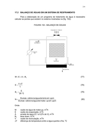 218
17.2 BALANÇO DE ÁGUAS EM UM SISTEMA DE RESFRIAMENTO
Para a elaboração de um programa de tratamento da água é necessário
calcular as perdas que existem no sistema mostradas na (fig. 152).
FIGURA 152 - BALANÇO DE ÁGUAS
Vazão de
recirculação (V)
Make-up (M)
Evaporação (E) + Arraste (A)
Trocador de
calor
Torre
de
Resfriamento
Blow down (Bv)
vBAEM  (77)
L
TV
E

 (78)
 1-N
E
Bv  (79)
ppmemup-makedeáguanacálcio-Dureza
ppmemtorredaáguanacálcio-Dureza
N  (80)
Onde
M vazão da água de make-up, m3
/h
E vazão de evaporação, m3
/h
A arraste de água (0,1 a 0,2% de V), m3
/h
Bv blow down, m3
/h
V vazão de recirculação, m3
/h
T diferença de temperatura entre a água quente e fria, o
C
 