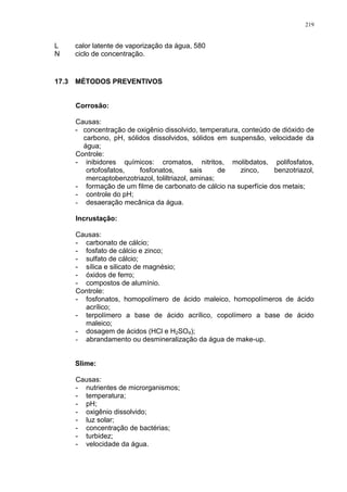 219
L calor latente de vaporização da água, 580
N ciclo de concentração.
17.3 MÉTODOS PREVENTIVOS
Corrosão:
Causas:
- concentração de oxigênio dissolvido, temperatura, conteúdo de dióxido de
carbono, pH, sólidos dissolvidos, sólidos em suspensão, velocidade da
água;
Controle:
- inibidores químicos: cromatos, nitritos, molibdatos, polifosfatos,
ortofosfatos, fosfonatos, sais de zinco, benzotriazol,
mercaptobenzotriazol, toliltriazol, aminas;
- formação de um filme de carbonato de cálcio na superfície dos metais;
- controle do pH;
- desaeração mecânica da água.
Incrustação:
Causas:
- carbonato de cálcio;
- fosfato de cálcio e zinco;
- sulfato de cálcio;
- sílica e silicato de magnésio;
- óxidos de ferro;
- compostos de alumínio.
Controle:
- fosfonatos, homopolímero de ácido maleico, homopolímeros de ácido
acrílico;
- terpolímero a base de ácido acrílico, copolímero a base de ácido
maleico;
- dosagem de ácidos (HCl e H2SO4);
- abrandamento ou desmineralização da água de make-up.
Slime:
Causas:
- nutrientes de microrganismos;
- temperatura;
- pH;
- oxigênio dissolvido;
- luz solar;
- concentração de bactérias;
- turbidez;
- velocidade da água.
 