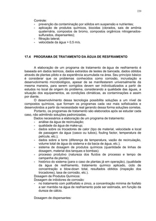 220
Controle:
- prevenção da contaminação por sólidos em suspensão e nutrientes;
- aplicação de produtos químicos, biocidas (clorados, sais de amônia
quaternária, compostos de bromo, compostos orgânicos nitrogenados-
sulfurados, dispersantes);
- filtração lateral;
- velocidade da água > 0,5 m/s.
17.4 PROGRAMA DE TRATAMENTO DA ÁGUA DE RESFRIAMENTO
A elaboração de um programa de tratamento de água de resfriamento é
baseada em dados teóricos, dados extraídos de testes de bancada, dados obtidos
através de plantas piloto e da experiência acumulada na área. Seu princípio básico
é considerar que os problemas conhecidos como corrosão, incrustação e
desenvolvimento microbiológico, apesar de se manifestarem universalmente da
mesma maneira, para serem corrigidos devem ser individualizados a partir de
estudos no local de origem do problema, considerando a qualidade das águas, a
situação dos equipamentos, as condições climáticas, as contaminações e assim
por diante.
O desenvolvimento dessa tecnologia possibilita soluções a um nível de
compostos químicos, que formam os programas cada vez mais sofisticados e
desenvolvidos a partir da necessidade real gerando dessa forma soluções corretas.
Portanto, os programas de tratamento são elaborados após se estudar cada
caso, não admitindo soluções padronizadas.
Dados necessários a elaboração de um programa de tratamento:
- análise da água de recirculação;
- qualidade da água de make-up;
- dados sobre os trocadores de calor (tipo de material, velocidade e local
de passagem da água (casco ou tubos), fouling factor, temperatura de
película, etc.);
- dados sobre a torre (diferença de temperatura, vazão de recirculação,
volume total de água do sistema e da bacia de água, etc.);
- sistema de dosagem de produtos químicos (quantidade de linhas de
dosagem, material dos tanques e bombas);
- processo produtivo (natureza dos fluídos de processo e tempo de
campanha da planta);
- histórico do sistema (para o caso de plantas já em operação), (qualidade
da água de resfriamento, tratamento químico aplicado, ciclo de
concentração e blow-down total, resultados obtidos (inspeção dos
trocadores), taxa de corrosão, etc.).
Dosagem de Produtos Químicos:
Dosagem de inibidores de corrosão:
- no tratamento com polifosfato e zinco, a concentração mínima de fosfato
a ser mantida na água de resfriamento pode ser estimada, em função da
dureza de cálcio.
Dosagem de dispersantes:
 