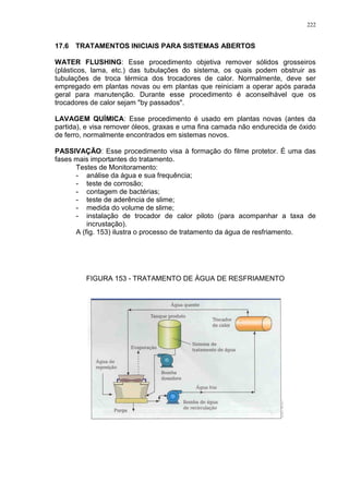 222
17.6 TRATAMENTOS INICIAIS PARA SISTEMAS ABERTOS
WATER FLUSHING: Esse procedimento objetiva remover sólidos grosseiros
(plásticos, lama, etc.) das tubulações do sistema, os quais podem obstruir as
tubulações de troca térmica dos trocadores de calor. Normalmente, deve ser
empregado em plantas novas ou em plantas que reiniciam a operar após parada
geral para manutenção. Durante esse procedimento é aconselhável que os
trocadores de calor sejam "by passados".
LAVAGEM QUÍMICA: Esse procedimento é usado em plantas novas (antes da
partida), e visa remover óleos, graxas e uma fina camada não endurecida de óxido
de ferro, normalmente encontrados em sistemas novos.
PASSIVAÇÃO: Esse procedimento visa à formação do filme protetor. É uma das
fases mais importantes do tratamento.
Testes de Monitoramento:
- análise da água e sua frequência;
- teste de corrosão;
- contagem de bactérias;
- teste de aderência de slime;
- medida do volume de slime;
- instalação de trocador de calor piloto (para acompanhar a taxa de
incrustação).
A (fig. 153) ilustra o processo de tratamento da água de resfriamento.
FIGURA 153 - TRATAMENTO DE ÁGUA DE RESFRIAMENTO
 