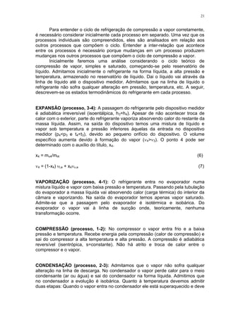 21
Para entender o ciclo de refrigeração de compressão a vapor corretamente,
é necessário considerar inicialmente cada processo em separado. Uma vez que os
processos individuais são compreendidos, eles são analisados em relação aos
outros processos que compõem o ciclo. Entender a inter-relação que acontece
entre os processos é necessário porque mudanças em um processo produzem
mudanças nos outros processos que compõem o ciclo de compressão a vapor.
Inicialmente faremos uma análise considerando o ciclo teórico de
compressão de vapor, simples e saturado, começando-se pelo reservatório de
líquido. Admitamos inicialmente o refrigerante na forma líquida, a alta pressão e
temperatura, armazenado no reservatório de líquido. Dai o líquido vai através da
linha de líquido até o dispositivo medidor. Admitamos que na linha de líquido o
refrigerante não sofra qualquer alteração em pressão, temperatura, etc. A seguir,
descrevem-se os estados termodinâmicos do refrigerante em cada processo.
EXPANSÃO (processo, 3-4): A passagem do refrigerante pelo dispositivo medidor
é adiabática irreversível (isoentálpica, h3=h4). Apesar de não acontecer troca de
calor com o exterior, parte do refrigerante vaporiza absorvendo calor do restante da
massa líquida. Assim, na saída do dispositivo temos uma mistura de líquido e
vapor sob temperatura e pressão inferiores àquelas da entrada no dispositivo
medidor (p4<p3 e t4<t3), devido ao pequeno orifício do dispositivo. O volume
específico aumenta devido à formação do vapor (4>3). O ponto 4 pode ser
determinado com o auxílio do título, x4.
x4 = mv4/mt4 (6)
4 = (1-x4)l,e + x4v,e (7)
VAPORIZAÇÃO (processo, 4-1): O refrigerante entra no evaporador numa
mistura líquido e vapor com baixa pressão e temperatura. Passando pela tubulação
do evaporador a massa líquida vai absorvendo calor (carga térmica) do interior da
câmara e vaporizando. Na saída do evaporador temos apenas vapor saturado.
Admite-se que a passagem pelo evaporador é isotérmica e isobárica. Do
evaporador o vapor vai à linha de sucção onde, teoricamente, nenhuma
transformação ocorre.
COMPRESSÃO (processo, 1-2): No compressor o vapor entra frio e a baixa
pressão e temperatura. Recebe energia pela compressão (calor de compressão) e
sai do compressor a alta temperatura e alta pressão. A compressão é adiabática
reversível (isentrópica, s=constante). Não há atrito e troca de calor entre o
compressor e o vapor.
CONDENSAÇÃO (processo, 2-3): Admitamos que o vapor não sofra qualquer
alteração na linha de descarga. No condensador o vapor perde calor para o meio
condensante (ar ou água) e sai do condensador na forma líquida. Admitimos que
no condensador a evolução é isobárica. Quanto à temperatura devemos admitir
duas etapas: Quando o vapor entra no condensador ele está superaquecido e deve
 