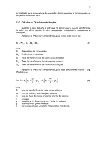 22
ser resfriado até a temperatura de saturação; depois acontece a condensação e a
temperatura não mais varia.
2.3.5 Cálculos no Ciclo Saturado Simples:
Durante o ciclo, trabalho é entregue no compressor e ocorre transferência
de calor em vários pontos do ciclo (evaporador, condensador, compressor e
tubulações).
Aplicando a 1a
Lei da Termodinâmica, para todo o ciclo obtém-se:
tubcpccpe QQQWQ   (8)
onde
eQ Capacidade de refrigeração
cpW Potência do compressor
cQ Taxa de transferência de calor no condensador
cpQ Taxa de transferência de calor no compressor
tubQ Taxa de transferência de calor nas tubulações
Aplicando a 1a
Lei da Termodinâmica, para cada componente do ciclo (fig.
17) obtém-se:












 1
2
1
112
2
2
22 gz
V
hm-gz
V
hmWQ
22
 (9)
onde
Q taxa de transferência de calor para o sistema
W taxa de trabalho realizado pelo sistema
m taxa de fluxo de massa cruzando o limite do sistema
h entalpia
V velocidade do fluido cruzando o limite do sistema
g aceleração da gravidade local
z elevação acima de um plano horizontal de referência.
 