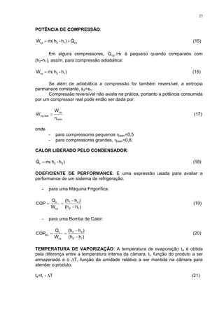 25
POTÊNCIA DE COMPRESSÃO:
cp12cp Q)h-hmW   ( (15)
Em alguns compressores, m/Qcp
 é pequeno quando comparado com
(h2-h1), assim, para compressão adiabática:
)h-hmW 12cp (  (16)
Se além de adiabática a compressão for também reversível, a entropia
permanece constante, s2=s1.
Compressão reversível não existe na prática, portanto a potência consumida
por um compressor real pode então ser dada por:
isen
cp
realcp,
W
W



 (17)
onde
- para compressores pequenos isen=0,5
- para compressores grandes, isen=0,8.
CALOR LIBERADO PELO CONDENSADOR:
)h-hmQ 32c (  (18)
COEFICIENTE DE PERFORMANCE: É uma expressão usada para avaliar a
performance de um sistema de refrigeração.
- para uma Máquina Frigorífica:
)h(h
)h(h
W
Q
COP
12'
41
cp
e


 

(19)
- para uma Bomba de Calor:
)h(h
)h(h
W
Q
COP
12'
32'
cp
c
BC


 

(20)
TEMPERATURA DE VAPORIZAÇÃO: A temperatura de evaporação te é obtida
pela diferença entre a temperatura interna da câmara, ti, função do produto a ser
armazenado e o T, função da umidade relativa a ser mantida na câmara para
atender o produto.
te=ti - T (21)
 