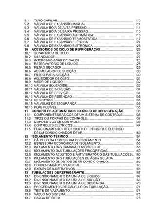 9.1 TUBO CAPILAR....................................................................................... 113
9.2 VÁLVULA DE EXPANSÃO MANUAL....................................................... 114
9.3 VÁLVULA BÓIA DE ALTA PRESSÃO...................................................... 114
9.4 VÁLVULA BÓIA DE BAIXA PRESSÃO.................................................... 115
9.5 VÁLVULA DE EXPANSÃO AUTOMÁTICA.............................................. 116
9.6 VÁLVULA DE EXPANSÃO TERMOSTÁTICA.......................................... 117
9.7 VÁLVULA DE EXPANSÃO ELÉTRICA.................................................... 124
9.8 VÁLVULA DE EXPANSÃO ELETRÔNICA............................................... 125
10 ACESSÓRIOS DO CICLO DE REFRIGERAÇÃO..................................... 126
10.1 SEPARADOR DE ÓLEO.......................................................................... 127
10.2 SILENCIADOR......................................................................................... 127
10.3 INTERCAMBIADOR DE CALOR.............................................................. 128
10.4 RESERVATÓRIO DE LÍQUIDO............................................................... 128
10.5 FILTRO SECADOR.................................................................................. 129
10.6 ACUMULADOR DE SUCÇÃO.................................................................. 130
10.7 FILTRO PARA SUCÇÃO.......................................................................... 130
10.8 AQUECEDOR DE ÓLEO.......................................................................... 131
10.9 VISOR DE LÍQUIDO................................................................................. 132
10.10 VÁLVULA SOLENÓIDE............................................................................ 132
10.11 VÁLVULA DE INSPEÇÃO........................................................................ 134
10.12 VÁLVULA DE SERVIÇO........................................................................... 134
10.13 VÁLVULA DE RETENÇÃO....................................................................... 135
10.14 REGISTROS............................................................................................. 135
10.15 VÁLVULAS DE SEGURANÇA.................................................................. 135
10.16 PLUG FUSÍVEL........................................................................................ 135
11 CONTROLES AUTOMÁTICOS DO CICLO DE REFRIGERAÇÃO........... 136
11.1 COMPONENTES BÁSICOS DE UM SISTEMA DE CONTROLE............. 136
11.2 TIPOS OU FORMAS DE CONTROLE..................................................... 137
11.3 DISPOSITIVOS DE CONTROLE............................................................. 139
11.4 CONTROLES ELÉTRICOS...................................................................... 144
11.5 FUNCIONAMENTO DO CIRCUITO DE CONTROLE ELÉTRICO
DE UM CONDICIONADOR DE AR......................................................... 150
12 ISOLAMENTO TÉRMICO........................................................................... 154
12.1 CÁLCULO DA ESPESSURA DO ISOLAMENTO..................................... 154
12.2 ESPESSURA ECONÔMICA DE ISOLAMENTO...................................... 155
12.3 ISOLAMENTO DAS CÂMARAS FRIGORÍFICAS...................................... 156
12.4 ISOLAMENTO DAS TUBULAÇÕES FRIGORÍFICAS.............................. 159
12.5 ISOLAMENTO ACÚSTICO E ANTIVIBRATÓRIO DAS TUBULAÇÕES... 160
12.6 ISOLAMENTO DAS TUBULAÇÕES DE ÁGUA GELADA........................ 161
12.7 ISOLAMENTO DE DUTOS DE AR CONDICIONADO............................. 163
12.8 CONDENSAÇÃO SUPERFICIAL............................................................. 163
12.9 EXEMPLOS ILUSTRATIVOS................................................................... 165
13 TUBULAÇÕES DE REFRIGERANTE........................................................ 167
13.1 DIMENSIONAMENTO DA LINHA DE LÍQUIDO....................................... 167
13.2 DIMENSIONAMENTO DA LINHA DE SUCÇÃO...................................... 168
13.3 DIMENSIONAMENTO DA LINHA DE DESCARGA.................................. 170
13.4 PROCEDIMENTOS DE CÁLCULO DA TUBULAÇÃO............................. 171
13.5 TESTE DE VAZAMENTO......................................................................... 174
13.6 VÁCUO NO SISTEMA.............................................................................. 175
13.7 CARGA DE ÓLEO.................................................................................... 175
 