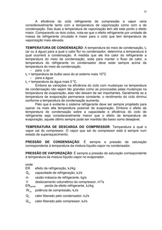 26
A eficiência do ciclo refrigerante de compressão a vapor varia
consideravelmente tanto com a temperatura de vaporização como com a de
condensação. Das duas a temperatura de vaporização tem até este ponto o efeito
maior. Comparando os dois ciclos, nota-se que o efeito refrigerante por unidade de
massa de refrigerante circulado é maior para o ciclo que tem temperatura de
vaporização mais elevada.
TEMPERATURA DE CONDENSAÇÃO: A temperatura do meio de condensação, tc
(ar ou á água) para a qual o calor flui no condensador, determina a temperatura à
qual ocorrerá a condensação. À medida que ele tira calor do refrigerante a
temperatura do meio de condensação, sobe para manter o fluxo de calor, a
temperatura do refrigerante no condensador deve estar sempre acima da
temperatura do meio de condensação.
- para o ar:
tc = temperatura de bulbo seco do ar externo mais 10o
C
- para a água:
tc = temperatura da água mais 5 o
C.
Embora as variações na eficiência do ciclo com mudanças na temperatura
de condensação não sejam tão grandes como as provocadas pelas mudanças na
temperatura de evaporação, elas não deixam de ser importantes. Geralmente se a
temperatura de evaporação permanece constante, o rendimento do ciclo diminui
conforme a temperatura de condensação aumenta.
Pelo que é evidente o sistema refrigerante deve ser sempre projetado para
operar na mais alta temperatura possível de evaporação. Embora o efeito da
temperatura de condensação sobre a capacidade e eficiência do ciclo de
refrigerante seja consideravelmente menor que o efeito da temperatura de
evaporação, aquele último sempre pode ser mantido tão baixo como desejável.
TEMPERATURA DE DESCARGA DO COMPRESSOR: Temperatura a qual o
vapor sai do compressor. O vapor que sai do compressor está á sempre num
estado de superaquecimento.
PRESSÃO DE CONDENSAÇÃO: É sempre a pressão de saturação
correspondente à temperatura da mistura líquido-vapor no condensador.
PRESSÃO DE VAPORIZAÇÃO: É sempre a pressão de saturação correspondente
à temperatura da mistura líquido-vapor no evaporador.
onde
ER efeito de refrigeração, kJ/kg
eQ capacidade de refrigeração, kJ/s
m vazão mássica de refrigerante, kg/s
V deslocamento volumétrico do compressor, m3
/s
ERperda perda de efeito refrigerante, kJ/kg
cpW potência de compressão, kJ/s
cQ calor liberado pelo condensador, kJ/s
cpQ calor liberado pelo compressor, kJ/s
 