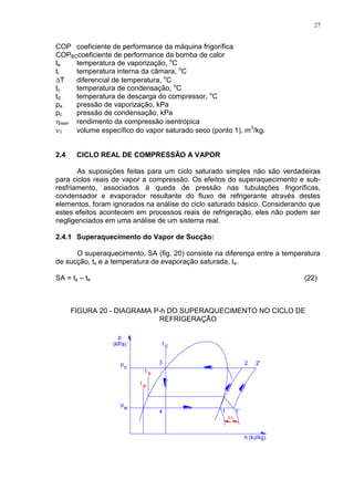 27
COP coeficiente de performance da máquina frigorífica
COPBCcoeficiente de performance da bomba de calor
te temperatura de vaporização, o
C
ti temperatura interna da câmara, o
C
T diferencial de temperatura, o
C
tc temperatura de condensação, o
C
td temperatura de descarga do compressor, o
C
pe pressão de vaporização, kPa
pc pressão de condensação, kPa
isen rendimento da compressão isentrópica
1 volume específico do vapor saturado seco (ponto 1), m3
/kg.
2.4 CICLO REAL DE COMPRESSÃO A VAPOR
As suposições feitas para um ciclo saturado simples não são verdadeiras
para ciclos reais de vapor a compressão. Os efeitos do superaquecimento e sub-
resfriamento, associados à queda de pressão nas tubulações frigoríficas,
condensador e evaporador resultante do fluxo de refrigerante através destes
elementos, foram ignorados na análise do ciclo saturado básico. Considerando que
estes efeitos acontecem em processos reais de refrigeração, eles não podem ser
negligenciados em uma análise de um sistema real.
2.4.1 Superaquecimento do Vapor de Sucção:
O superaquecimento, SA (fig. 20) consiste na diferença entre a temperatura
de sucção, ts e a temperatura de evaporação saturada, te.
SA = ts – te (22)
FIGURA 20 - DIAGRAMA P-h DO SUPERAQUECIMENTO NO CICLO DE
REFRIGERAÇÃO
c
e
ep
t
p
ct
t s
SA
 