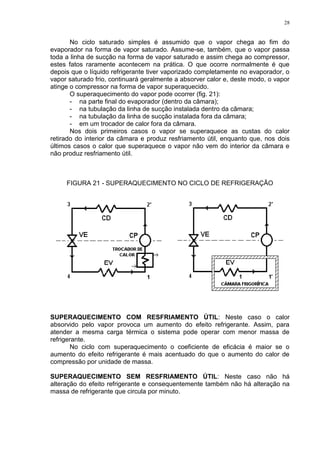 28
No ciclo saturado simples é assumido que o vapor chega ao fim do
evaporador na forma de vapor saturado. Assume-se, também, que o vapor passa
toda a linha de sucção na forma de vapor saturado e assim chega ao compressor,
estes fatos raramente acontecem na prática. O que ocorre normalmente é que
depois que o líquido refrigerante tiver vaporizado completamente no evaporador, o
vapor saturado frio, continuará geralmente a absorver calor e, deste modo, o vapor
atinge o compressor na forma de vapor superaquecido.
O superaquecimento do vapor pode ocorrer (fig. 21):
- na parte final do evaporador (dentro da câmara);
- na tubulação da linha de sucção instalada dentro da câmara;
- na tubulação da linha de sucção instalada fora da câmara;
- em um trocador de calor fora da câmara.
Nos dois primeiros casos o vapor se superaquece as custas do calor
retirado do interior da câmara e produz resfriamento útil, enquanto que, nos dois
últimos casos o calor que superaquece o vapor não vem do interior da câmara e
não produz resfriamento útil.
FIGURA 21 - SUPERAQUECIMENTO NO CICLO DE REFRIGERAÇÃO
SUPERAQUECIMENTO COM RESFRIAMENTO ÚTIL: Neste caso o calor
absorvido pelo vapor provoca um aumento do efeito refrigerante. Assim, para
atender a mesma carga térmica o sistema pode operar com menor massa de
refrigerante.
No ciclo com superaquecimento o coeficiente de eficácia é maior se o
aumento do efeito refrigerante é mais acentuado do que o aumento do calor de
compressão por unidade de massa.
SUPERAQUECIMENTO SEM RESFRIAMENTO ÚTIL: Neste caso não há
alteração do efeito refrigerante e consequentemente também não há alteração na
massa de refrigerante que circula por minuto.
 
