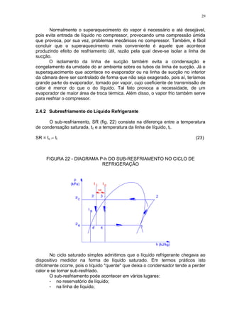29
Normalmente o superaquecimento do vapor é necessário e até desejável,
pois evita entrada de líquido no compressor, provocando uma compressão úmida
que provoca, por sua vez, problemas mecânicos no compressor. Também, é fácil
concluir que o superaquecimento mais conveniente é aquele que acontece
produzindo efeito de resfriamento útil, razão pela qual deve-se isolar a linha de
sucção.
O isolamento da linha de sucção também evita a condensação e
congelamento da umidade do ar ambiente sobre os tubos da linha de sucção. Já o
superaquecimento que acontece no evaporador ou na linha de sucção no interior
da câmara deve ser controlado de forma que não seja exagerado, pois aí, teríamos
grande parte do evaporador, tomado por vapor, cujo coeficiente de transmissão de
calor é menor do que o do líquido. Tal fato provoca a necessidade, de um
evaporador de maior área de troca térmica. Além disso, o vapor frio também serve
para resfriar o compressor.
2.4.2 Subresfriamento do Líquido Refrigerante
O sub-resfriamento, SR (fig. 22) consiste na diferença entre a temperatura
de condensação saturada, tc e a temperatura da linha de líquido, tl.
SR = tc – tl (23)
FIGURA 22 - DIAGRAMA P-h DO SUB-RESFRIAMENTO NO CICLO DE
REFRIGERAÇÃO
c
pe
t e
p
SR
lt t c
No ciclo saturado simples admitimos que o líquido refrigerante chegava ao
dispositivo medidor na forma de líquido saturado. Em termos práticos isto
dificilmente ocorre, pois o líquido "quente" que deixa o condensador tende a perder
calor e se tornar sub-resfriado.
O sub-resfriamento pode acontecer em vários lugares:
- no reservatório de líquido;
- na linha de líquido;
 