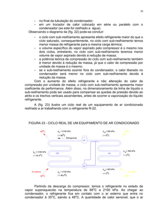 30
- no final da tubulação do condensador;
- em um trocador de calor colocado em série ou paralelo com o
condensador (se este for resfriado a água).
Observando o diagrama da (fig. 22) pode-se concluir:
- o ciclo com sub-resfriamento apresenta efeito refrigerante maior do que o
ciclo saturado, consequentemente, no ciclo com sub-resfriamento temos
menor massa de refrigerante para a mesma carga térmica;
- o volume específico do vapor aspirado pelo compressor é o mesmo nos
dois ciclos, entretanto, no ciclo com sub-resfriamento teremos menor
volume de vapor aspirado devido à redução de massa;
- a potência teórica de compressão do ciclo com sub-resfriamento também
é menor devido à redução da massa, já que o calor de compressão por
unidade de massa é o mesmo;
- se o sub-resfriamento ocorrer fora do condensador, o calor liberado no
condensador será menor no ciclo com sub-resfriamento devido à
redução da massa.
Com o aumento do efeito refrigerante e não alteração do calor de
compressão por unidade de massa, o ciclo com sub-resfriamento apresenta maior
coeficiente de performance. Além disso, no dimensionamento da linha de líquido o
sub-resfriamento pode ser usado para compensar as quedas de pressão devido ao
atrito e os trechos verticais ascendentes, antes de ocorrer a vaporização do líquido
refrigerante.
A (fig. 23) ilustra um ciclo real de um equipamento de ar condicionado
resfriado a ar trabalhando com o refrigerante R-22.
FIGURA 23 - CICLO REAL DE UM EQUIPAMENTO DE AR CONDICIONADO
p = 2100 kPa
p = 2100 kPa
t = 88 C
t = 46,4 Ct = 46,4 C
t = 88 C
p = 2100 kPa
p = 2100 kPa
Ar externo
CD
oo
35 C
o
t = 54,4 C
o
35 C
cc
o
48 C
cp = 2100 kPacp = 2100 kPa
48 C
o
cc p = 400 kPa
p = 400 kPap = 400 kPa
p = 400 kPa
oo
VE
Refrigerante
oo
CP
EV
o
c
t = 0 Ct = 0 C
e
o
t = 8 C
c
oo
e
t = 8 C
o
t = 0 C
o
t = 0 C
o
24 C24 C
o
Ar interno
o
14 C
p = 400 kPap = 400 kPa
o
14 C
ce
Partindo da descarga do compressor, temos o refrigerante no estado de
vapor superaquecido na temperatura de 88o
C a 2100 kPa. Ao chegar ao
condensador, o refrigerante fica em contato com o ar externo que entra no
condensador á 35o
C, saindo a 48o
C. A quantidade de calor sensível, que o ar
 