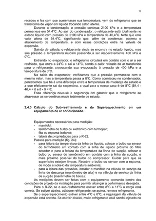31
recebeu e fez com que aumentasse sua temperatura, vem do refrigerante que se
transforma de vapor em líquido trocando calor latente.
Durante a condensação a pressão continua 2100 kPa e a temperatura
permanece em 54,4o
C. Ao sair do condensador, o refrigerante está totalmente no
estado líquido com pressão de 2100 kPa e temperatura de 46,4o
C. Note que este
valor altera de 54,4o
C, significando que, além de condensar, ocorreu o
abaixamento de temperatura, e com essas condições entra na válvula de
expansão.
Saindo da válvula, o refrigerante ainda se encontra no estado líquido, mas
sua pressão e temperatura mudam passando a ser respectivamente 400 kPa e
0o
C.
Entrando no evaporador, o refrigerante circulará em contato com o ar a ser
resfriado, que entra a 24o
C e sai a 14o
C, sendo o calor retirado do ar transferido
para o refrigerante, provocando sua evaporação à pressão de 400 kPa e a
temperatura de 0o
C.
Na saída do evaporador, verificamos que a pressão permanece com o
mesmo valor, mas a temperatura passa a 8o
C. Como aconteceu no condensador,
percebemos que há á uma diferença entre a temperatura de mudança de estado e
a que efetivamente sai da serpentina, a qual para o nosso caso é de 8o
C (54,4 -
46,4 = 8 e 8 - 0 = 8).
Essa diferença deve-se a segurança em garantir que o refrigerante ao
atravessar as serpentinas mude totalmente de estado.
2.4.3 Cálculo do Sub-resfriamento e do Superaquecimento em um
equipamento de ar condicionado
Equipamentos necessários para medição:
- manifold;
- termômetro de bulbo ou eletrônico com termopar;
- fita ou espuma isolante;
- tabela de propriedades para o R-22.
Passos para medição (fig. 24):
- para leitura da temperatura da linha de líquido, colocar o bulbo ou sensor
do termômetro em contato com a linha de líquido próximo do filtro
secador e para a leitura da temperatura da linha de sucção colocar o
bulbo ou sensor do termômetro em contato com a linha de sucção, o
mais próximo possível do bulbo do compressor. Cuidar para que as
superfícies estejam limpas. Recobrir o bulbo ou sensor com a espuma,
de modo a isolá-lo da temperatura ambiente;
- para a leitura das pressões, instalar o manifold na válvula de serviço da
linha de descarga (manômetro de alta) e na válvula de serviço da linha
de sucção (manômetro de baixa);
As medições devem ser feitas com o equipamento operando dentro das
condições de projeto da instalação para permitir alcançar a performance desejada.
Para o R-22, se o sub-resfriamento estiver entre 8o
C e 11o
C a carga está
correta. Se estiver abaixo, adicione refrigerante; se acima, remova refrigerante.
Se o superaquecimento estiver entre 4o
C e 6o
C, a regulagem da válvula de
expansão está correta. Se estiver abaixo, muito refrigerante está sendo injetado no
 