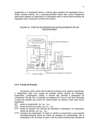 32
evaporador e é necessário fechar a válvula (girar parafuso de regulagem para a
direita, sentido horário). Se o superaquecimento estiver alto, pouco refrigerante
está sendo injetado no evaporador e é necessário abrir a válvula (girar parafuso de
regulagem para a esquerda, sentido anti-horário).
FIGURA 24 - PONTOS DE MEDIÇÃO EM UM EQUIPAMENTO DE AR
CONDICIONADO
2.4.4 Perdas de Pressão
Vencendo o atrito, tanto interno (dentro do fluido) como externo (superficial),
o refrigerante sofre uma queda de pressão fluindo através da tubulação,
evaporador, condensador, coletor, e através das válvulas e passagens do
compressor. Na (fig. 25), é mostrado um diagrama P-h de um ciclo real, ilustrando
a perda de pressão que ocorre em várias partes do sistema, onde cada trecho
representa:
B'C' perda no evaporador, p = pB' – pC';
C'C'' perda na linha de sucção, p = pC' – pC'';
C''C''' perda de pressão nas válvulas de admissão e passagens do compressor
dentro do cilindro, p = pC'' – pC''';
C'''D'' processo de compressão. O vapor no cilindro é comprimido a uma pressão
consideravelmente acima da média da pressão de condensação. Isto é
necessário a fim de forçar o vapor a sair do cilindro através das válvulas de
 