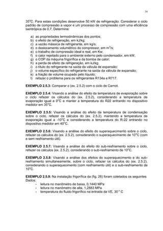 34
35o
C. Para estas condições desenvolve 50 kW de refrigeração. Considerar o ciclo
padrão de compressão a vapor e um processo de compressão com uma eficiência
isentrópica de 0,7. Determine:
a) as propriedades termodinâmicas dos pontos;
b) o efeito de refrigeração, em kJ/kg;
c) a vazão mássica de refrigerante, em kg/s;
d) o deslocamento volumétrico do compressor, em m3
/s;
e) o trabalho de compressão ideal e real, em Kw;
f) o calor rejeitado para o ambiente externo pelo condensador, em kW;
g) o COP da máquina frigorífica e da bomba de calor;
h) a perda de efeito de refrigeração, em kJ/kg;
i) o título do refrigerante na saída da válvula de expansão;
j) o volume específico do refrigerante na saída da válvula de expansão;
k) a fração de volume ocupado pelo líquido;
l) refazer o problema para os refrigerantes R134a e R717.
EXEMPLO 2.5.3: Comparar o (ex. 2.5.2) com o ciclo de Carnot.
EXEMPLO 2.5.4: Visando a análise do efeito da temperatura de evaporação sobre
o ciclo refazer os cálculos do (ex. 2.5.2), considerando a temperatura de
evaporação igual a 0o
C e manter a temperatura do R22 entrando no dispositivo
medidor em 35o
C.
EXEMPLO 2.5.5: Visando a análise do efeito da temperatura de condensação
sobre o ciclo, refazer os cálculos do (ex. 2.5.2), mantendo a temperatura de
evaporação igual a -10o
C e considerando a temperatura do R-22 entrando no
dispositivo medidor em 40o
C.
EXEMPLO 2.5.6: Visando a análise do efeito do superaquecimento sobre o ciclo,
refazer os cálculos do (ex. 2.5.2), considerando o superaquecimento de 10o
C (com
e sem resfriamento útil).
EXEMPLO 2.5.7: Visando a análise do efeito do sub-resfriamento sobre o ciclo,
refazer os cálculos (ex. 2.5.2), considerando o sub-resfriamento de 10o
C.
EXEMPLO 2.5.8: Visando a análise dos efeitos do superaquecimento e do sub-
resfriamento simultaneamente, sobre o ciclo, refazer os cálculos do (ex. 2.5.2),
considerando o superaquecimento (com resfriamento útil) e o sub-resfriamento de
10o
C.
EXEMPLO 2.5.9: Na instalação frigorífica da (fig. 26) foram coletados os seguintes
Dados:
- leitura no manômetro de baixa, 0,1440 MPa
- leitura no manômetro de alta, 1,2883 MPa
- temperatura do fluido frigorífico na entrada da VE, 30 o
C
 