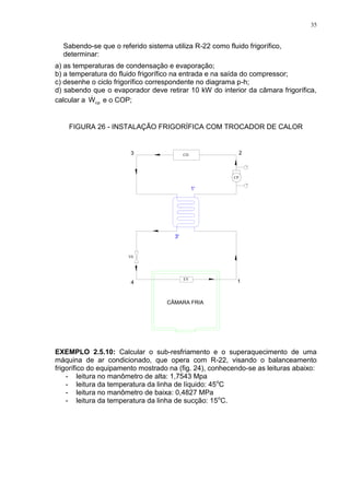 35
Sabendo-se que o referido sistema utiliza R-22 como fluido frigorífico,
determinar:
a) as temperaturas de condensação e evaporação;
b) a temperatura do fluido frigorífico na entrada e na saída do compressor;
c) desenhe o ciclo frigorífico correspondente no diagrama p-h;
d) sabendo que o evaporador deve retirar 10 kW do interior da câmara frigorífica,
calcular a cpW e o COP;
FIGURA 26 - INSTALAÇÃO FRIGORÍFICA COM TROCADOR DE CALOR
CÂMARA FRIA
EV
VE
CD
CP
EXEMPLO 2.5.10: Calcular o sub-resfriamento e o superaquecimento de uma
máquina de ar condicionado, que opera com R-22, visando o balanceamento
frigorífico do equipamento mostrado na (fig. 24), conhecendo-se as leituras abaixo:
- leitura no manômetro de alta: 1,7543 Mpa
- leitura da temperatura da linha de líquido: 45o
C
- leitura no manômetro de baixa: 0,4827 MPa
- leitura da temperatura da linha de sucção: 15o
C.
 
