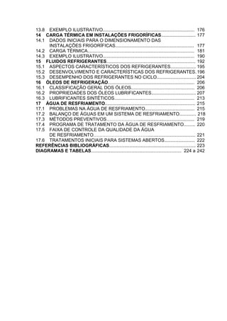 13.8 EXEMPLO ILUSTRATIVO........................................................................ 176
14 CARGA TÉRMICA EM INSTALAÇÕES FRIGORÍFICAS........................... 177
14.1 DADOS INICIAIS PARA O DIMENSIONAMENTO DAS
INSTALAÇÕES FRIGORÍFICAS.............................................................. 177
14.2 CARGA TÉRMICA.................................................................................... 181
14.3 EXEMPLO ILUSTRATIVO........................................................................ 190
15 FLUIDOS REFRIGERANTES...................................................................... 192
15.1 ASPECTOS CARACTERÍSTICOS DOS REFRIGERANTES.................... 195
15.2 DESENVOLVIMENTO E CARACTERÍSTICAS DOS REFRIGERANTES.196
15.3 DESEMPENHO DOS REFRIGERANTES NO CICLO............................... 204
16 ÓLEOS DE REFRIGERAÇÃO.................................................................... 206
16.1 CLASSIFICAÇÃO GERAL DOS ÓLEOS.................................................. 206
16.2 PROPRIEDADES DOS ÓLEOS LUBRIFICANTES................................... 207
16.3 LUBRIFICANTES SINTÉTICOS............................................................... 213
17 ÁGUA DE RESFRIAMENTO....................................................................... 215
17.1 PROBLEMAS NA ÁGUA DE RESFRIAMENTO....................................... 215
17.2 BALANÇO DE ÁGUAS EM UM SISTEMA DE RESFRIAMENTO............. 218
17.3 MÉTODOS PREVENTIVOS…………………............................................ 219
17.4 PROGRAMA DE TRATAMENTO DA ÁGUA DE RESFRIAMENTO......... 220
17.5 FAIXA DE CONTROLE DA QUALIDADE DA ÁGUA
DE RESFRIAMENTO………………………………..................................... 221
17.6 TRATAMENTOS INICIAIS PARA SISTEMAS ABERTOS........................ 222
REFERÊNCIAS BIBLIOGRÁFICAS.................................................................... 223
DIAGRAMAS E TABELAS....................................................................... 224 a 242
 