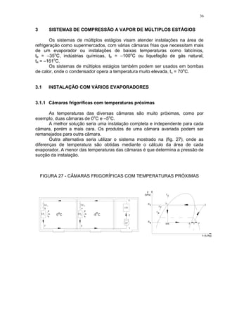36
3 SISTEMAS DE COMPRESSÃO A VAPOR DE MÚLTIPLOS ESTÁGIOS
Os sistemas de múltiplos estágios visam atender instalações na área de
refrigeração como supermercados, com várias câmaras frias que necessitam mais
de um evaporador ou instalações de baixas temperaturas como laticínios,
te = –35o
C, indústrias químicas, te = –100o
C ou liquefação de gás natural,
te = –161o
C.
Os sistemas de múltiplos estágios também podem ser usados em bombas
de calor, onde o condensador opera a temperatura muito elevada, tc = 70o
C.
3.1 INSTALAÇÃO COM VÁRIOS EVAPORADORES
3.1.1 Câmaras frigoríficas com temperaturas próximas
As temperaturas das diversas câmaras são muito próximas, como por
exemplo, duas câmaras de 0o
C e –5o
C.
A melhor solução seria uma instalação completa e independente para cada
câmara, porém a mais cara. Os produtos de uma câmara avariada podem ser
remanejados para outra câmara.
Outra alternativa seria utilizar o sistema mostrado na (fig. 27), onde as
diferenças de temperatura são obtidas mediante o cálculo da área de cada
evaporador. A menor das temperaturas das câmaras é que determina a pressão de
sucção da instalação.
FIGURA 27 - CÂMARAS FRIGORÍFICAS COM TEMPERATURAS PRÓXIMAS
VE
1
EV
CP
0 C
o
1 2
2
EV
VE
CD
ep
cp
ct
et
t 7
-5 C
o
 