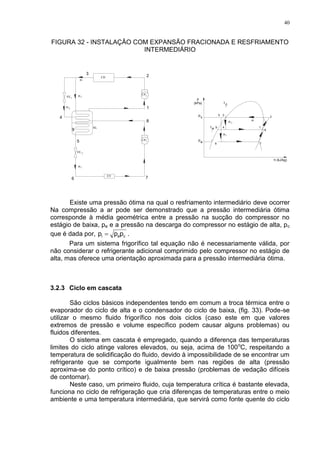 40
FIGURA 32 - INSTALAÇÃO COM EXPANSÃO FRACIONADA E RESFRIAMENTO
INTERMEDIÁRIO
1VE
.
m1
EV
VE 2
CP1
CD
m
.
CP2
m
e
ep
t
p
c
.
m1
2
.
m
t c
.
1m
.
2m
.
RL
Existe uma pressão ótima na qual o resfriamento intermediário deve ocorrer
Na compressão a ar pode ser demonstrado que a pressão intermediária ótima
corresponde à média geométrica entre a pressão na sucção do compressor no
estágio de baixa, pe e a pressão na descarga do compressor no estágio de alta, pc
que é dada por, cei ppp  .
Para um sistema frigorífico tal equação não é necessariamente válida, por
não considerar o refrigerante adicional comprimido pelo compressor no estágio de
alta, mas oferece uma orientação aproximada para a pressão intermediária ótima.
3.2.3 Ciclo em cascata
São ciclos básicos independentes tendo em comum a troca térmica entre o
evaporador do ciclo de alta e o condensador do ciclo de baixa, (fig. 33). Pode-se
utilizar o mesmo fluido frigorífico nos dois ciclos (caso este em que valores
extremos de pressão e volume específico podem causar alguns problemas) ou
fluidos diferentes.
O sistema em cascata é empregado, quando a diferença das temperaturas
limites do ciclo atinge valores elevados, ou seja, acima de 100o
C, respeitando a
temperatura de solidificação do fluido, devido à impossibilidade de se encontrar um
refrigerante que se comporte igualmente bem nas regiões de alta (pressão
aproxima-se do ponto crítico) e de baixa pressão (problemas de vedação difíceis
de contornar).
Neste caso, um primeiro fluido, cuja temperatura crítica é bastante elevada,
funciona no ciclo de refrigeração que cria diferenças de temperaturas entre o meio
ambiente e uma temperatura intermediária, que servirá como fonte quente do ciclo
 
