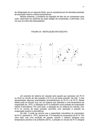 41
de refrigeração de um segundo fluido, que se caracteriza por ter elevadas pressões
de saturação mesmo a baixas temperaturas.
Nesses sistemas, o problema da migração de óleo de um compressor para
outro, observado em sistemas de duplo estágio de compressão, é eliminado, uma
vez que os ciclos são desacoplados.
FIGURA 33 - INSTALAÇÃO EM CASCATA
VE
EV
CD
CP
EV
VE
CP
CD
EV
VE
CD
CP
1
1
1
1
2
2
2
2
VE
EV
CP
CD2
2
2
2
1
1
1
1
Um exemplo de sistema em cascata seria aquele que operasse com R-12
ou R-22 no circuito de alta pressão e R-13 no de baixa pressão. Na (tab. 1) são
apresentadas algumas propriedades termodinâmicas do R-12 e do R-13. Dessa
tabela pode se concluir que, em um sistema que operasse a uma temperatura de
evaporação de –70o
C, a utilização do R-12 implicaria numa pressão de evaporação
inferior à atmosférica. Por outro lado, a utilização de um sistema em cascata, com
R-13 no circuito de baixa pressão, permitiria uma operação à pressão de
evaporação superior à atmosférica.
Da (tab. 1) pode se concluir que a capacidade volumétrica do compressor
de R-13, operando a –70o
C, deveria ser 1/14 daquela do compressor de R-12. Por
outro lado, sob uma condição de parada, quando o sistema atingisse uma
temperatura próxima à do ambiente (25o
C), a pressão no circuito de R-13 atingiria
 